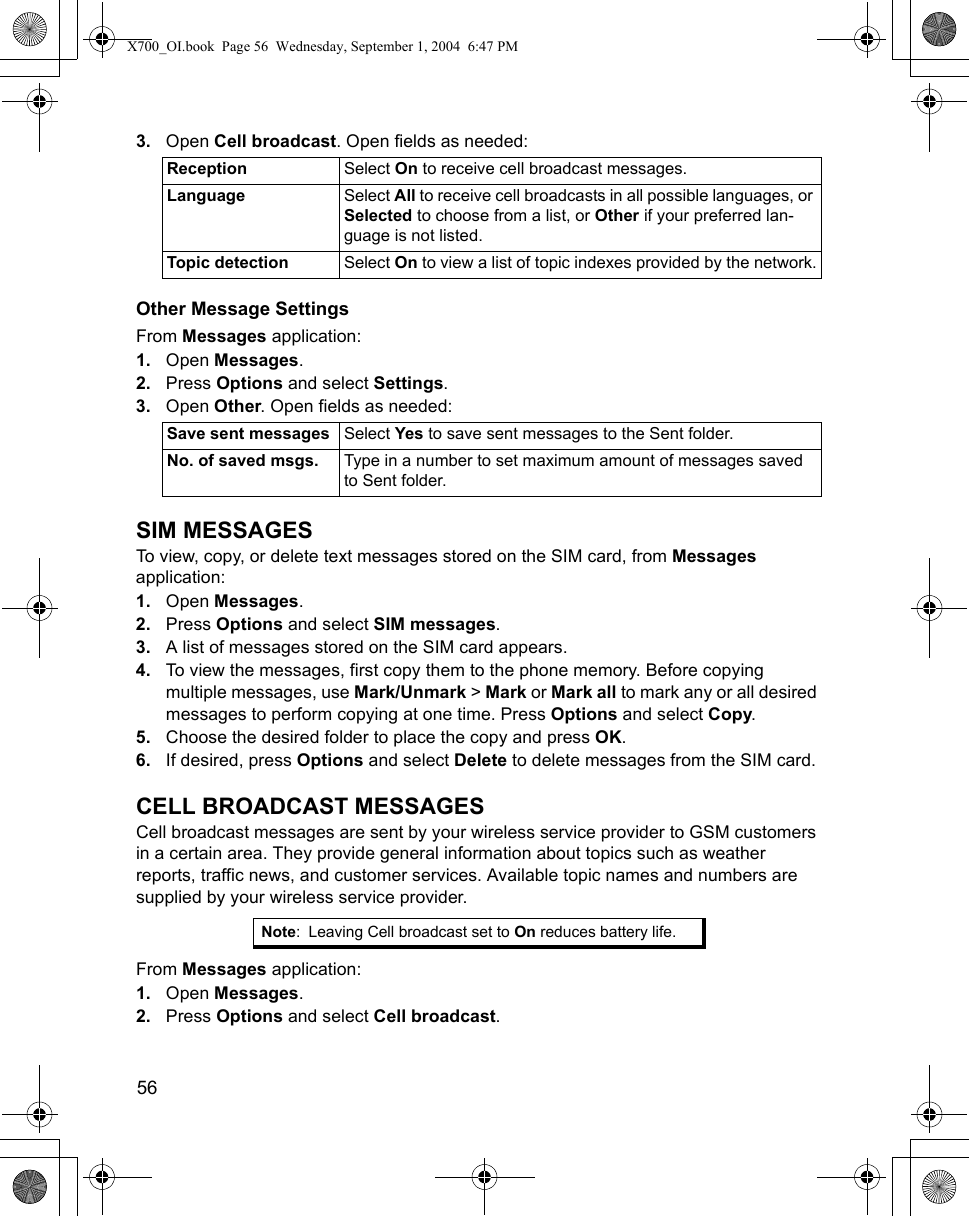 56      3. Open Cell broadcast. Open fields as needed: Other Message SettingsFrom Messages application:1. Open Messages.2. Press Options and select Settings. 3. Open Other. Open fields as needed: SIM MESSAGESTo view, copy, or delete text messages stored on the SIM card, from Messages application:1. Open Messages.2. Press Options and select SIM messages. 3. A list of messages stored on the SIM card appears. 4. To view the messages, first copy them to the phone memory. Before copying multiple messages, use Mark/Unmark &gt; Mark or Mark all to mark any or all desired messages to perform copying at one time. Press Options and select Copy.5. Choose the desired folder to place the copy and press OK.6. If desired, press Options and select Delete to delete messages from the SIM card. CELL BROADCAST MESSAGESCell broadcast messages are sent by your wireless service provider to GSM customers in a certain area. They provide general information about topics such as weather reports, traffic news, and customer services. Available topic names and numbers are supplied by your wireless service provider.From Messages application:1. Open Messages.2. Press Options and select Cell broadcast. Reception Select On to receive cell broadcast messages.Language Select All to receive cell broadcasts in all possible languages, or Selected to choose from a list, or Other if your preferred lan-guage is not listed.Topic detection Select On to view a list of topic indexes provided by the network.Save sent messages Select Yes to save sent messages to the Sent folder.No. of saved msgs. Type in a number to set maximum amount of messages saved to Sent folder.Note: Leaving Cell broadcast set to On reduces battery life.X700_OI.book  Page 56  Wednesday, September 1, 2004  6:47 PM