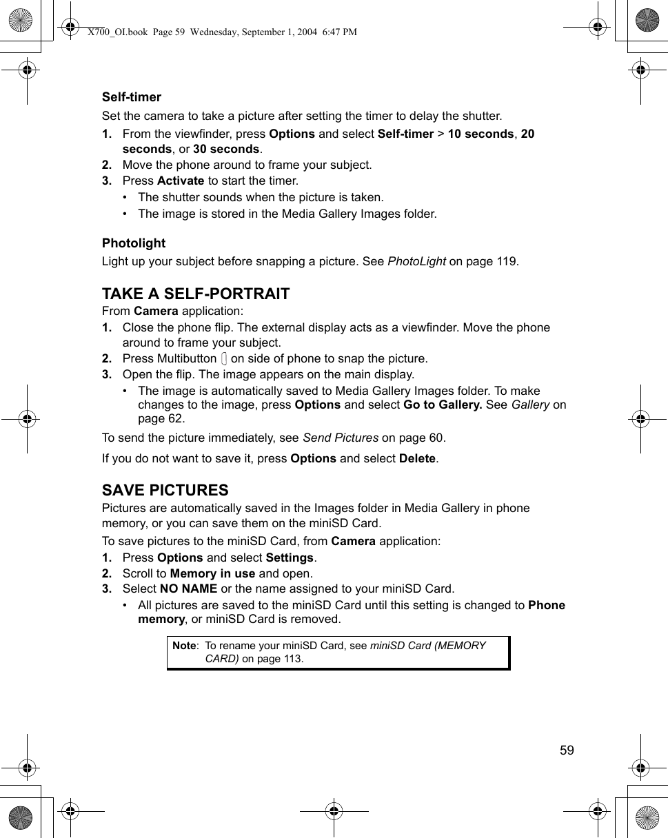   59Self-timerSet the camera to take a picture after setting the timer to delay the shutter.1. From the viewfinder, press Options and select Self-timer &gt; 10 seconds, 20 seconds, or 30 seconds.2. Move the phone around to frame your subject.3. Press Activate to start the timer.• The shutter sounds when the picture is taken.• The image is stored in the Media Gallery Images folder.PhotolightLight up your subject before snapping a picture. See PhotoLight on page 119.TAKE A SELF-PORTRAITFrom Camera application:1. Close the phone flip. The external display acts as a viewfinder. Move the phone around to frame your subject.2. Press Multibutton   on side of phone to snap the picture.3. Open the flip. The image appears on the main display. • The image is automatically saved to Media Gallery Images folder. To make changes to the image, press Options and select Go to Gallery. See Gallery on page 62.To send the picture immediately, see Send Pictures on page 60. If you do not want to save it, press Options and select Delete.SAVE PICTURESPictures are automatically saved in the Images folder in Media Gallery in phone memory, or you can save them on the miniSD Card. To save pictures to the miniSD Card, from Camera application:1. Press Options and select Settings. 2. Scroll to Memory in use and open.3. Select NO NAME or the name assigned to your miniSD Card.• All pictures are saved to the miniSD Card until this setting is changed to Phone memory, or miniSD Card is removed.Note: To rename your miniSD Card, see miniSD Card (MEMORY CARD) on page 113.X700_OI.book  Page 59  Wednesday, September 1, 2004  6:47 PM