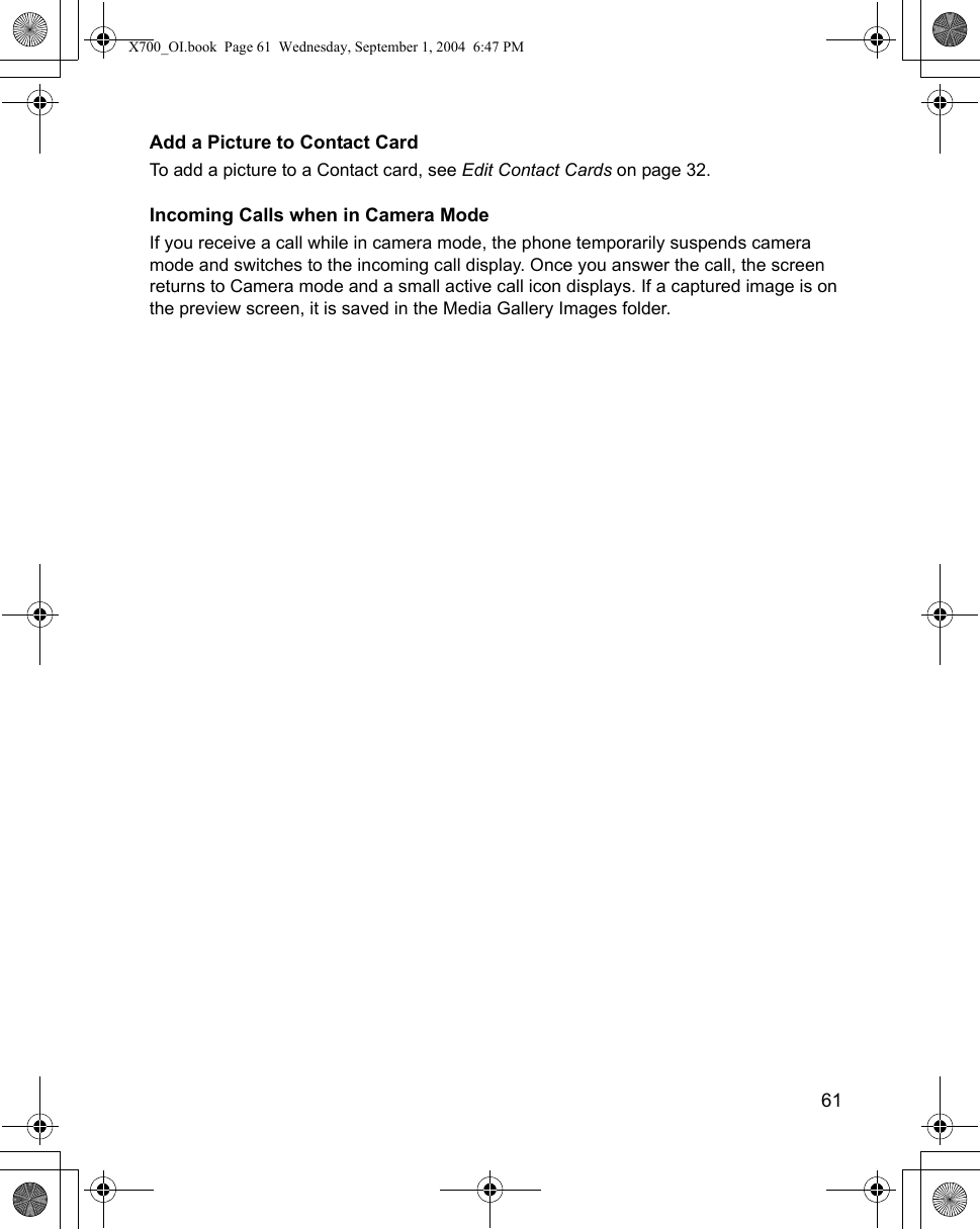    61Add a Picture to Contact CardTo add a picture to a Contact card, see Edit Contact Cards on page 32.Incoming Calls when in Camera ModeIf you receive a call while in camera mode, the phone temporarily suspends camera mode and switches to the incoming call display. Once you answer the call, the screen returns to Camera mode and a small active call icon displays. If a captured image is on the preview screen, it is saved in the Media Gallery Images folder. X700_OI.book  Page 61  Wednesday, September 1, 2004  6:47 PM