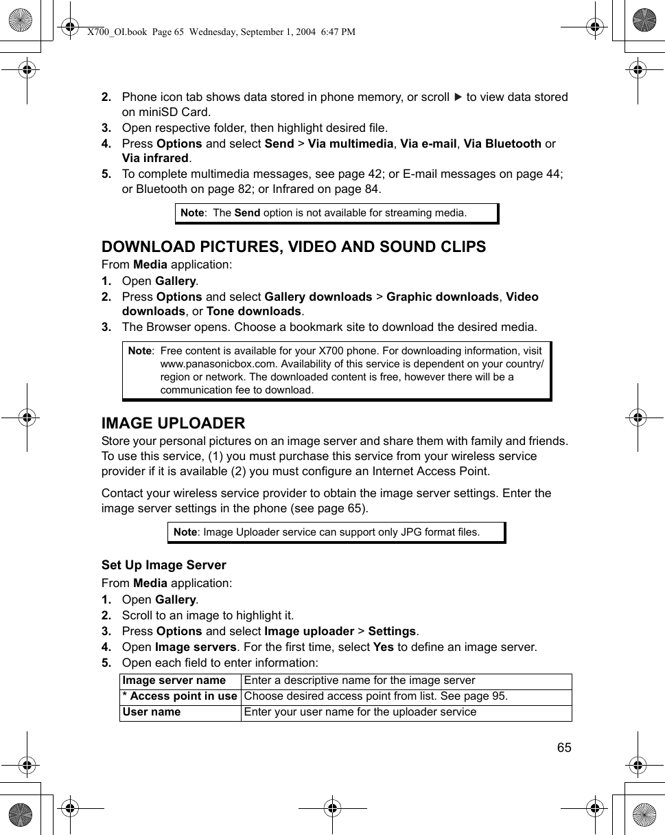    652. Phone icon tab shows data stored in phone memory, or scroll   to view data stored on miniSD Card. 3. Open respective folder, then highlight desired file.4. Press Options and select Send &gt; Via multimedia, Via e-mail, Via Bluetooth or Via infrared.5. To complete multimedia messages, see page 42; or E-mail messages on page 44; or Bluetooth on page 82; or Infrared on page 84. DOWNLOAD PICTURES, VIDEO AND SOUND CLIPSFrom Media application:1. Open Gallery.2. Press Options and select Gallery downloads &gt; Graphic downloads, Video downloads, or Tone downloads.3. The Browser opens. Choose a bookmark site to download the desired media.IMAGE UPLOADERStore your personal pictures on an image server and share them with family and friends. To use this service, (1) you must purchase this service from your wireless service provider if it is available (2) you must configure an Internet Access Point.Contact your wireless service provider to obtain the image server settings. Enter the image server settings in the phone (see page 65). Set Up Image ServerFrom Media application:1. Open Gallery.2. Scroll to an image to highlight it.3. Press Options and select Image uploader &gt; Settings.4. Open Image servers. For the first time, select Yes to define an image server.5. Open each field to enter information: Note:The Send option is not available for streaming media.Note: Free content is available for your X700 phone. For downloading information, visit www.panasonicbox.com. Availability of this service is dependent on your country/region or network. The downloaded content is free, however there will be a communication fee to download.Note: Image Uploader service can support only JPG format files.Image server name Enter a descriptive name for the image server* Access point in use Choose desired access point from list. See page 95.User name Enter your user name for the uploader serviceX700_OI.book  Page 65  Wednesday, September 1, 2004  6:47 PM