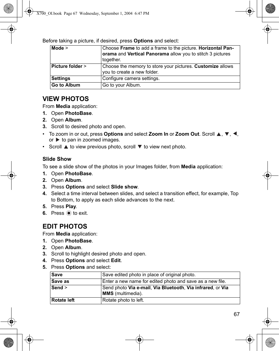    67Before taking a picture, if desired, press Options and select:VIEW PHOTOSFrom Media application:1. Open PhotoBase.2. Open Album. 3. Scroll to desired photo and open.• To zoom in or out, press Options and select Zoom In or Zoom Out. Scroll  ,  ,  , or   to pan in zoomed images.• Scroll   to view previous photo, scroll   to view next photo.Slide ShowTo see a slide show of the photos in your Images folder, from Media application:1. Open PhotoBase.2. Open Album. 3. Press Options and select Slide show.4. Select a time interval between slides, and select a transition effect, for example, Top to Bottom, to apply as each slide advances to the next.5. Press Play. 6. Press  to exit.EDIT PHOTOSFrom Media application:1. Open PhotoBase.2. Open Album. 3. Scroll to highlight desired photo and open.4. Press Options and select Edit.5. Press Options and select:Mode &gt; Choose Frame to add a frame to the picture. Horizontal Pan-orama and Vertical Panorama allow you to stitch 3 pictures together.Picture folder &gt; Choose the memory to store your pictures. Customize allows you to create a new folder. Settings Configure camera settings.Go to Album Go to your Album.Save Save edited photo in place of original photo.Save as Enter a new name for edited photo and save as a new file.Send &gt;  Send photo Via e-mail, Via Bluetooth, Via infrared, or Via MMS (multimedia).Rotate left Rotate photo to left.X700_OI.book  Page 67  Wednesday, September 1, 2004  6:47 PM
