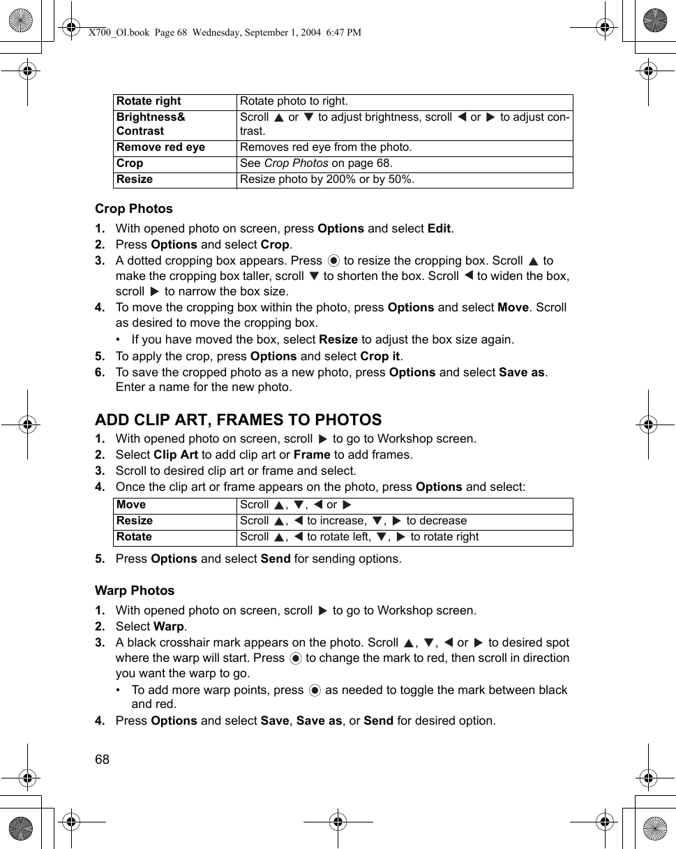 68      Crop Photos1. With opened photo on screen, press Options and select Edit.2. Press Options and select Crop.3. A dotted cropping box appears. Press   to resize the cropping box. Scroll   to make the cropping box taller, scroll   to shorten the box. Scroll   to widen the box, scroll   to narrow the box size.4. To move the cropping box within the photo, press Options and select Move. Scroll as desired to move the cropping box.• If you have moved the box, select Resize to adjust the box size again.5. To apply the crop, press Options and select Crop it.6. To save the cropped photo as a new photo, press Options and select Save as. Enter a name for the new photo.ADD CLIP ART, FRAMES TO PHOTOS1. With opened photo on screen, scroll   to go to Workshop screen.2. Select Clip Art to add clip art or Frame to add frames.3. Scroll to desired clip art or frame and select.4. Once the clip art or frame appears on the photo, press Options and select:5. Press Options and select Send for sending options.Warp Photos1. With opened photo on screen, scroll   to go to Workshop screen.2. Select Warp.3. A black crosshair mark appears on the photo. Scroll  ,  ,   or   to desired spot where the warp will start. Press   to change the mark to red, then scroll in direction you want the warp to go.• To add more warp points, press   as needed to toggle the mark between black and red.4. Press Options and select Save, Save as, or Send for desired option.Rotate right Rotate photo to right.Brightness&amp;ContrastScroll   or   to adjust brightness, scroll   or   to adjust con-trast.Remove red eye Removes red eye from the photo.Crop See Crop Photos on page 68.Resize Resize photo by 200% or by 50%.Move Scroll , ,  or  Resize Scroll  ,   to increase,  ,   to decreaseRotate Scroll  ,   to rotate left,  ,   to rotate rightX700_OI.book  Page 68  Wednesday, September 1, 2004  6:47 PM