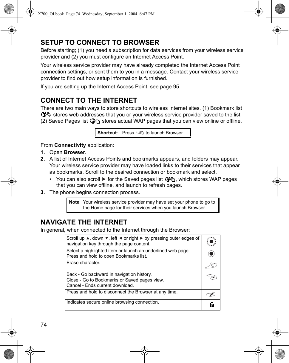 74      SETUP TO CONNECT TO BROWSERBefore starting; (1) you need a subscription for data services from your wireless service provider and (2) you must configure an Internet Access Point. Your wireless service provider may have already completed the Internet Access Point connection settings, or sent them to you in a message. Contact your wireless service provider to find out how setup information is furnished.If you are setting up the Internet Access Point, see page 95.CONNECT TO THE INTERNETThere are two main ways to store shortcuts to wireless Internet sites. (1) Bookmark list  stores web addresses that you or your wireless service provider saved to the list. (2) Saved Pages list   stores actual WAP pages that you can view online or offline.From Connectivity application:1. Open Browser.2. A list of Internet Access Points and bookmarks appears, and folders may appear. Your wireless service provider may have loaded links to their services that appear as bookmarks. Scroll to the desired connection or bookmark and select.• You can also scroll   for the Saved pages list  , which stores WAP pages that you can view offline, and launch to refresh pages.3. The phone begins connection process.NAVIGATE THE INTERNETIn general, when connected to the Internet through the Browser:  Shortcut: Press   to launch Browser.Note: Your wireless service provider may have set your phone to go to the Home page for their services when you launch Browser.Scroll up  , down  , left   or right   by pressing outer edges of navigation key through the page content.Select a highlighted item or launch an underlined web page.Press and hold to open Bookmarks list.Erase character.Back - Go backward in navigation history.Close - Go to Bookmarks or Saved pages view.Cancel - Ends current download.Press and hold to disconnect the Browser at any time.Indicates secure online browsing connection.X700_OI.book  Page 74  Wednesday, September 1, 2004  6:47 PM