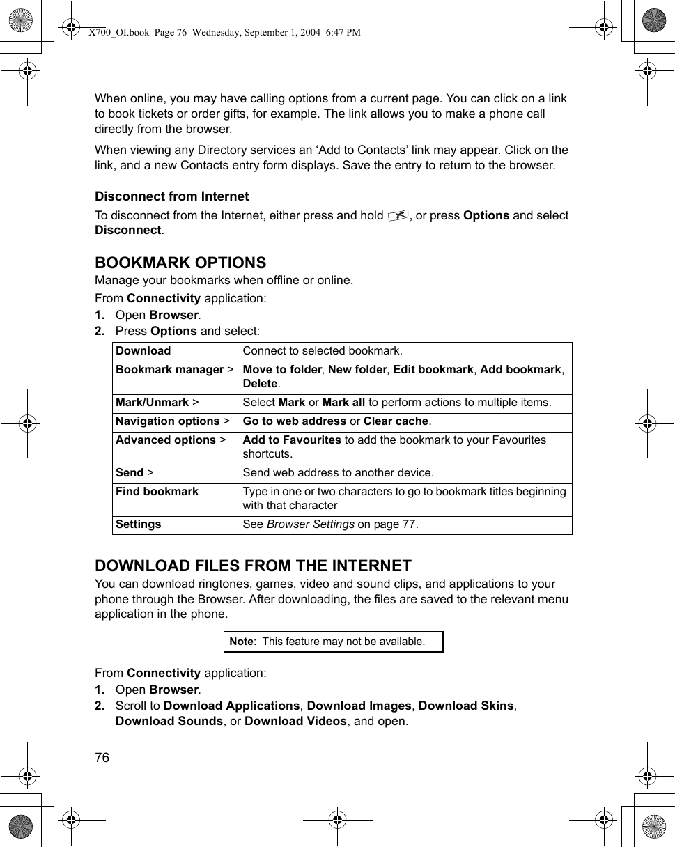 76      When online, you may have calling options from a current page. You can click on a link to book tickets or order gifts, for example. The link allows you to make a phone call directly from the browser. When viewing any Directory services an ‘Add to Contacts’ link may appear. Click on the link, and a new Contacts entry form displays. Save the entry to return to the browser.Disconnect from InternetTo disconnect from the Internet, either press and hold  , or press Options and select Disconnect.BOOKMARK OPTIONSManage your bookmarks when offline or online.From Connectivity application:1. Open Browser.2. Press Options and select:DOWNLOAD FILES FROM THE INTERNETYou can download ringtones, games, video and sound clips, and applications to your phone through the Browser. After downloading, the files are saved to the relevant menu application in the phone.From Connectivity application:1. Open Browser.2. Scroll to Download Applications, Download Images, Download Skins, Download Sounds, or Download Videos, and open.Download Connect to selected bookmark.Bookmark manager &gt; Move to folder, New folder, Edit bookmark, Add bookmark, Delete.Mark/Unmark &gt; Select Mark or Mark all to perform actions to multiple items.Navigation options &gt; Go to web address or Clear cache.Advanced options &gt; Add to Favourites to add the bookmark to your Favourites shortcuts.Send &gt; Send web address to another device.Find bookmark Type in one or two characters to go to bookmark titles beginning with that characterSettings See Browser Settings on page 77.Note: This feature may not be available.X700_OI.book  Page 76  Wednesday, September 1, 2004  6:47 PM