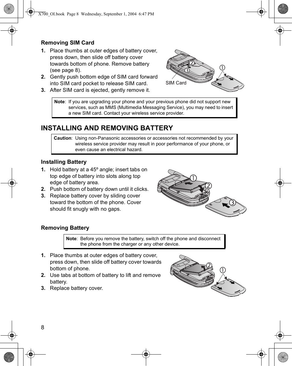 8      Removing SIM Card1. Place thumbs at outer edges of battery cover, press down, then slide off battery cover towards bottom of phone. Remove battery (see page 8).2. Gently push bottom edge of SIM card forward into SIM card pocket to release SIM card. 3. After SIM card is ejected, gently remove it.INSTALLING AND REMOVING BATTERYInstalling Battery1. Hold battery at a 45º angle; insert tabs on top edge of battery into slots along top edge of battery area.2. Push bottom of battery down until it clicks.3. Replace battery cover by sliding cover toward the bottom of the phone. Cover should fit snugly with no gaps.Removing Battery1. Place thumbs at outer edges of battery cover, press down, then slide off battery cover towards bottom of phone.2. Use tabs at bottom of battery to lift and remove battery.3. Replace battery cover.Note: If you are upgrading your phone and your previous phone did not support new services, such as MMS (Multimedia Messaging Service), you may need to insert a new SIM card. Contact your wireless service provider. Caution: Using non-Panasonic accessories or accessories not recommended by your wireless service provider may result in poor performance of your phone, or even cause an electrical hazard.Note: Before you remove the battery, switch off the phone and disconnect the phone from the charger or any other device.X700_OI.book  Page 8  Wednesday, September 1, 2004  6:47 PM