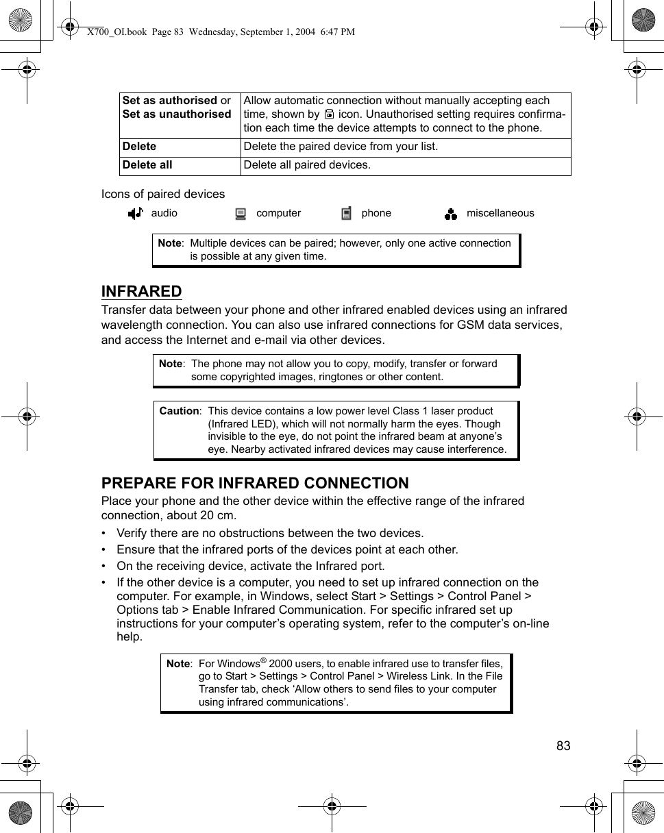    83Icons of paired devices   INFRAREDTransfer data between your phone and other infrared enabled devices using an infrared wavelength connection. You can also use infrared connections for GSM data services, and access the Internet and e-mail via other devices.  PREPARE FOR INFRARED CONNECTIONPlace your phone and the other device within the effective range of the infrared connection, about 20 cm.• Verify there are no obstructions between the two devices.• Ensure that the infrared ports of the devices point at each other.• On the receiving device, activate the Infrared port.• If the other device is a computer, you need to set up infrared connection on the computer. For example, in Windows, select Start &gt; Settings &gt; Control Panel &gt; Options tab &gt; Enable Infrared Communication. For specific infrared set up instructions for your computer’s operating system, refer to the computer’s on-line help.Set as authorised or Set as unauthorisedAllow automatic connection without manually accepting each time, shown by   icon. Unauthorised setting requires confirma-tion each time the device attempts to connect to the phone.Delete Delete the paired device from your list.Delete all Delete all paired devices.audio computer phone miscellaneousNote: Multiple devices can be paired; however, only one active connection is possible at any given time.Note: The phone may not allow you to copy, modify, transfer or forward some copyrighted images, ringtones or other content.Caution: This device contains a low power level Class 1 laser product (Infrared LED), which will not normally harm the eyes. Though invisible to the eye, do not point the infrared beam at anyone’s eye. Nearby activated infrared devices may cause interference.Note: For Windows® 2000 users, to enable infrared use to transfer files, go to Start &gt; Settings &gt; Control Panel &gt; Wireless Link. In the File Transfer tab, check ‘Allow others to send files to your computer using infrared communications’. X700_OI.book  Page 83  Wednesday, September 1, 2004  6:47 PM