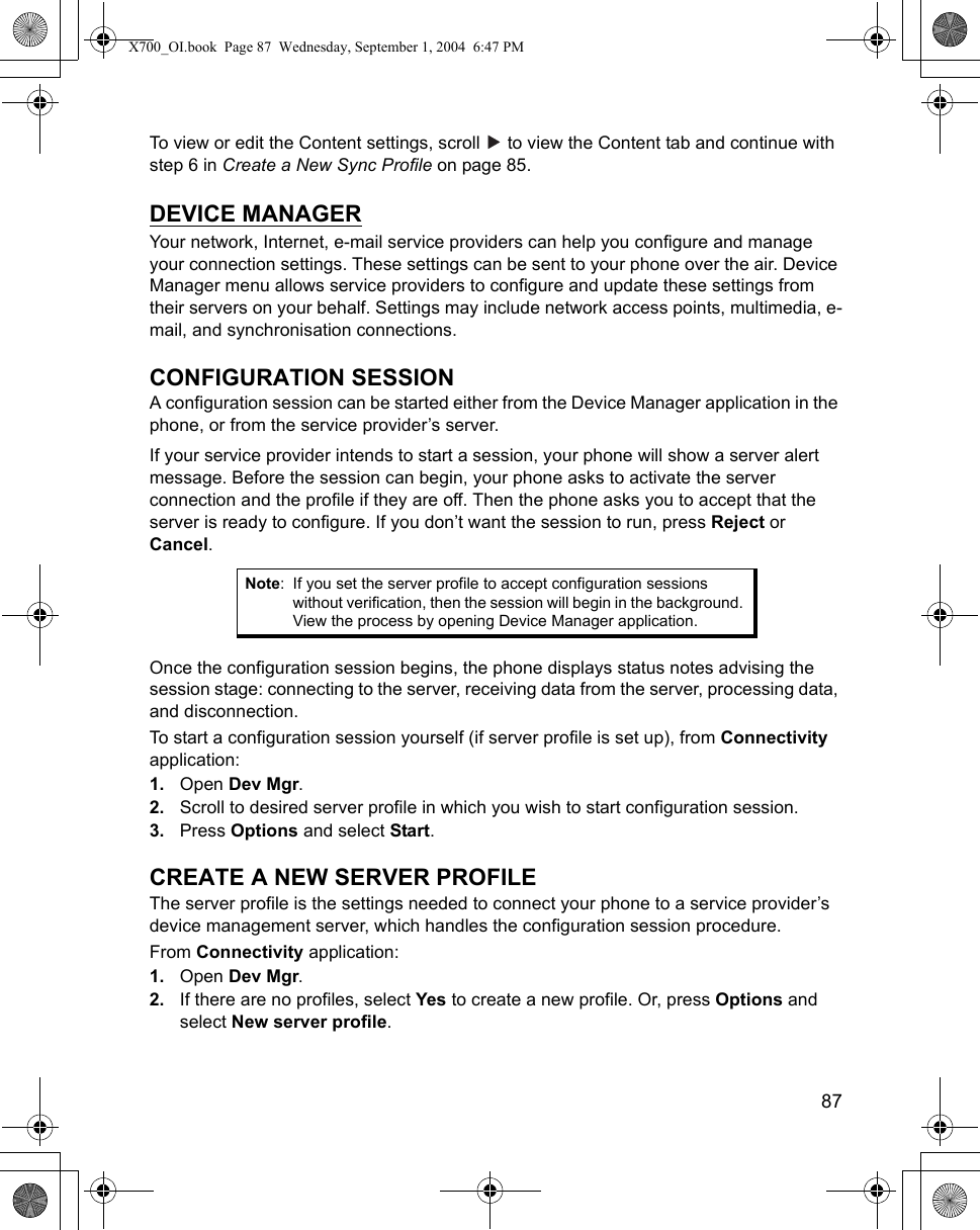    87To view or edit the Content settings, scroll   to view the Content tab and continue with step 6 in Create a New Sync Profile on page 85.DEVICE MANAGERYour network, Internet, e-mail service providers can help you configure and manage your connection settings. These settings can be sent to your phone over the air. Device Manager menu allows service providers to configure and update these settings from their servers on your behalf. Settings may include network access points, multimedia, e-mail, and synchronisation connections.CONFIGURATION SESSIONA configuration session can be started either from the Device Manager application in the phone, or from the service provider’s server.If your service provider intends to start a session, your phone will show a server alert message. Before the session can begin, your phone asks to activate the server connection and the profile if they are off. Then the phone asks you to accept that the server is ready to configure. If you don’t want the session to run, press Reject or Cancel.Once the configuration session begins, the phone displays status notes advising the session stage: connecting to the server, receiving data from the server, processing data, and disconnection.To start a configuration session yourself (if server profile is set up), from Connectivity application:1. Open Dev Mgr.2. Scroll to desired server profile in which you wish to start configuration session.3. Press Options and select Start.CREATE A NEW SERVER PROFILEThe server profile is the settings needed to connect your phone to a service provider’s device management server, which handles the configuration session procedure.From Connectivity application:1. Open Dev Mgr.2. If there are no profiles, select Yes to create a new profile. Or, press Options and select New server profile.Note: If you set the server profile to accept configuration sessions without verification, then the session will begin in the background. View the process by opening Device Manager application.X700_OI.book  Page 87  Wednesday, September 1, 2004  6:47 PM