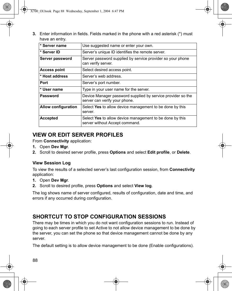 88      3. Enter information in fields. Fields marked in the phone with a red asterisk (*) must have an entry. VIEW OR EDIT SERVER PROFILESFrom Connectivity application:1. Open Dev Mgr.2. Scroll to desired server profile, press Options and select Edit profile, or Delete.View Session LogTo view the results of a selected server’s last configuration session, from Connectivity application:1. Open Dev Mgr.2. Scroll to desired profile, press Options and select View log.The log shows name of server configured, results of configuration, date and time, and errors if any occurred during configuration.SHORTCUT TO STOP CONFIGURATION SESSIONSThere may be times in which you do not want configuration sessions to run. Instead of going to each server profile to set Active to not allow device management to be done by the server, you can set the phone so that device management cannot be done by any server.The default setting is to allow device management to be done (Enable configurations).* Server name Use suggested name or enter your own. * Server ID Server’s unique ID identifies the remote server.Server password Server password supplied by service provider so your phone can verify server.Access point Select desired access point.* Host address Server’s web address.Port Server’s port number.* User name Type in your user name for the server.Password Device Manager password supplied by service provider so the server can verify your phone.Allow configuration Select Yes to allow device management to be done by this server.Accepted Select Yes to allow device management to be done by this server without Accept command.X700_OI.book  Page 88  Wednesday, September 1, 2004  6:47 PM