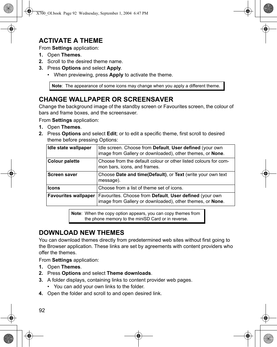 92      ACTIVATE A THEMEFrom Settings application:1. Open Themes.2. Scroll to the desired theme name.3. Press Options and select Apply.• When previewing, press Apply to activate the theme.CHANGE WALLPAPER OR SCREENSAVERChange the background image of the standby screen or Favourites screen, the colour of bars and frame boxes, and the screensaver.From Settings application:1. Open Themes.2. Press Options and select Edit; or to edit a specific theme, first scroll to desired theme before pressing Options:    DOWNLOAD NEW THEMESYou can download themes directly from predetermined web sites without first going to the Browser application. These links are set by agreements with content providers who offer the themes. From Settings application:1. Open Themes.2. Press Options and select Theme downloads.3. A folder displays, containing links to content provider web pages.  • You can add your own links to the folder.4. Open the folder and scroll to and open desired link.Note: The appearance of some icons may change when you apply a different theme.Idle state wallpaper Idle screen. Choose from Default, User defined (your own image from Gallery or downloaded), other themes, or None.Colour palette Choose from the default colour or other listed colours for com-mon bars, icons, and frames.Screen saver Choose Date and time(Default), or Text (write your own text message).Icons Choose from a list of theme set of icons.Favourites wallpaper Favourites. Choose from Default, User defined (your own image from Gallery or downloaded), other themes, or None.Note: When the copy option appears, you can copy themes from the phone memory to the miniSD Card or in reverse.X700_OI.book  Page 92  Wednesday, September 1, 2004  6:47 PM