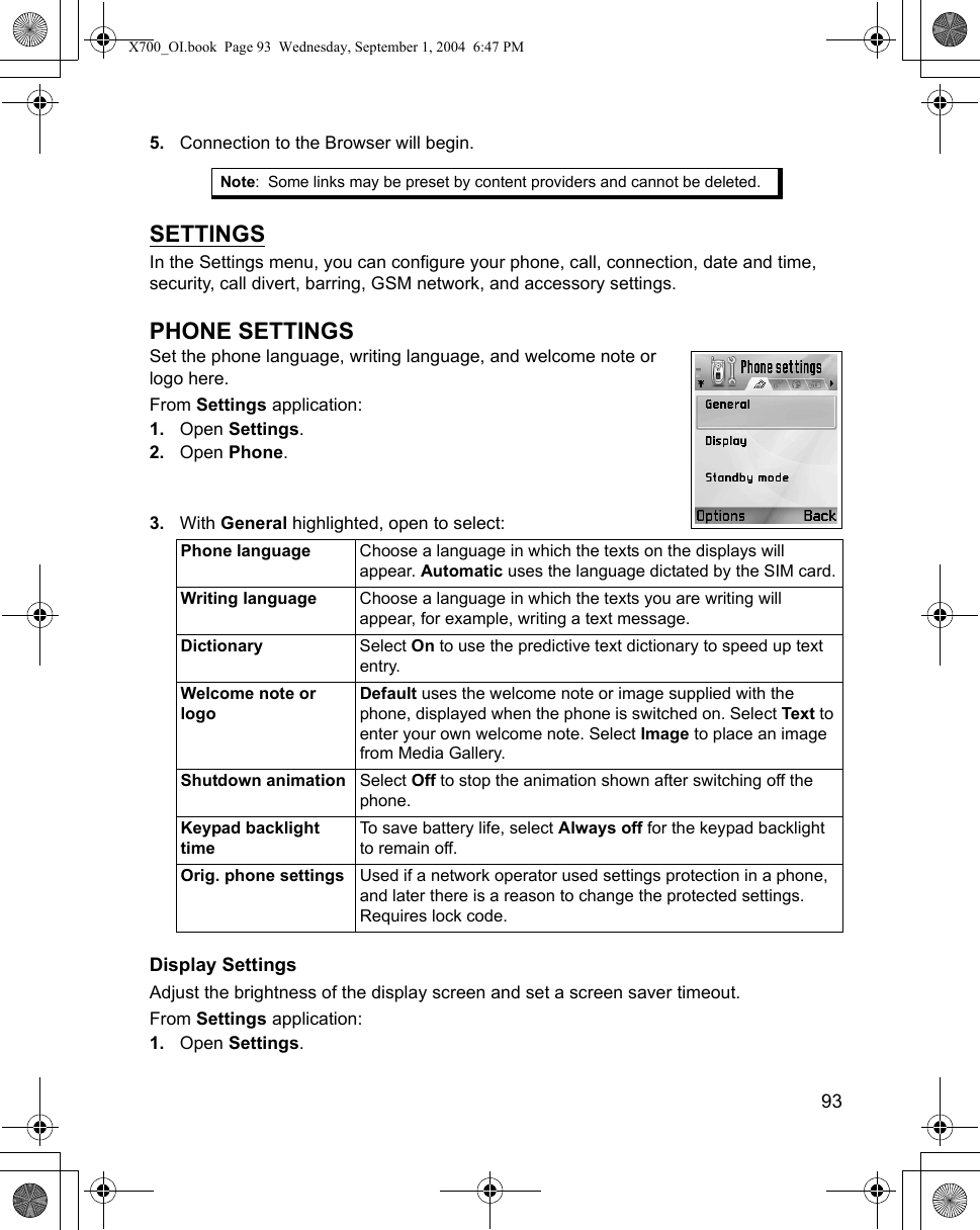    935. Connection to the Browser will begin.SETTINGSIn the Settings menu, you can configure your phone, call, connection, date and time, security, call divert, barring, GSM network, and accessory settings.PHONE SETTINGSSet the phone language, writing language, and welcome note or logo here.  From Settings application:1. Open Settings.2. Open Phone.3. With General highlighted, open to select: Display SettingsAdjust the brightness of the display screen and set a screen saver timeout.From Settings application:1. Open Settings.Note: Some links may be preset by content providers and cannot be deleted.Phone language Choose a language in which the texts on the displays will appear. Automatic uses the language dictated by the SIM card.Writing language Choose a language in which the texts you are writing will appear, for example, writing a text message.Dictionary Select On to use the predictive text dictionary to speed up text entry.Welcome note or logoDefault uses the welcome note or image supplied with the phone, displayed when the phone is switched on. Select Text to enter your own welcome note. Select Image to place an image from Media Gallery.Shutdown animation Select Off to stop the animation shown after switching off the phone.Keypad backlight timeTo save battery life, select Always off for the keypad backlight to remain off.Orig. phone settings Used if a network operator used settings protection in a phone, and later there is a reason to change the protected settings. Requires lock code.X700_OI.book  Page 93  Wednesday, September 1, 2004  6:47 PM