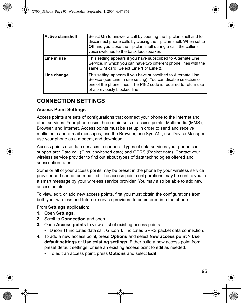    95CONNECTION SETTINGSAccess Point SettingsAccess points are sets of configurations that connect your phone to the Internet and other services. Your phone uses three main sets of access points: Multimedia (MMS), Browser, and Internet. Access points must be set up in order to send and receive multimedia and e-mail messages, use the Browser, use SyncML, use Device Manager, use your phone as a modem, and download.Access points use data services to connect. Types of data services your phone can support are: Data call (Circuit switched data) and GPRS (Packet data). Contact your wireless service provider to find out about types of data technologies offered and subscription rates.Some or all of your access points may be preset in the phone by your wireless service provider and cannot be modified. The access point configurations may be sent to you in a smart message by your wireless service provider. You may also be able to add new access points.To view, edit, or add new access points, first you must obtain the configurations from both your wireless and Internet service providers to be entered into the phone.From Settings application:1. Open Settings.2. Scroll to Connection and open.3. Open Access points to view a list of existing access points.• D icon   indicates data call. G icon   indicates GPRS packet data connection.4. To add a new access point, press Options and select New access point &gt; Use default settings or Use existing settings. Either build a new access point from preset default settings, or use an existing access point to edit as needed. • To edit an access point, press Options and select Edit.Active clamshell Select On to answer a call by opening the flip clamshell and to disconnect phone calls by closing the flip clamshell. When set to Off and you close the flip clamshell during a call, the caller’s voice switches to the back loudspeaker.Line in use This setting appears if you have subscribed to Alternate Line Service, in which you can have two different phone lines with the same SIM card. Select Line 1 or Line 2.Line change This setting appears if you have subscribed to Alternate Line Service (see Line in use setting). You can disable selection of one of the phone lines. The PIN2 code is required to return use of a previously blocked line.X700_OI.book  Page 95  Wednesday, September 1, 2004  6:47 PM