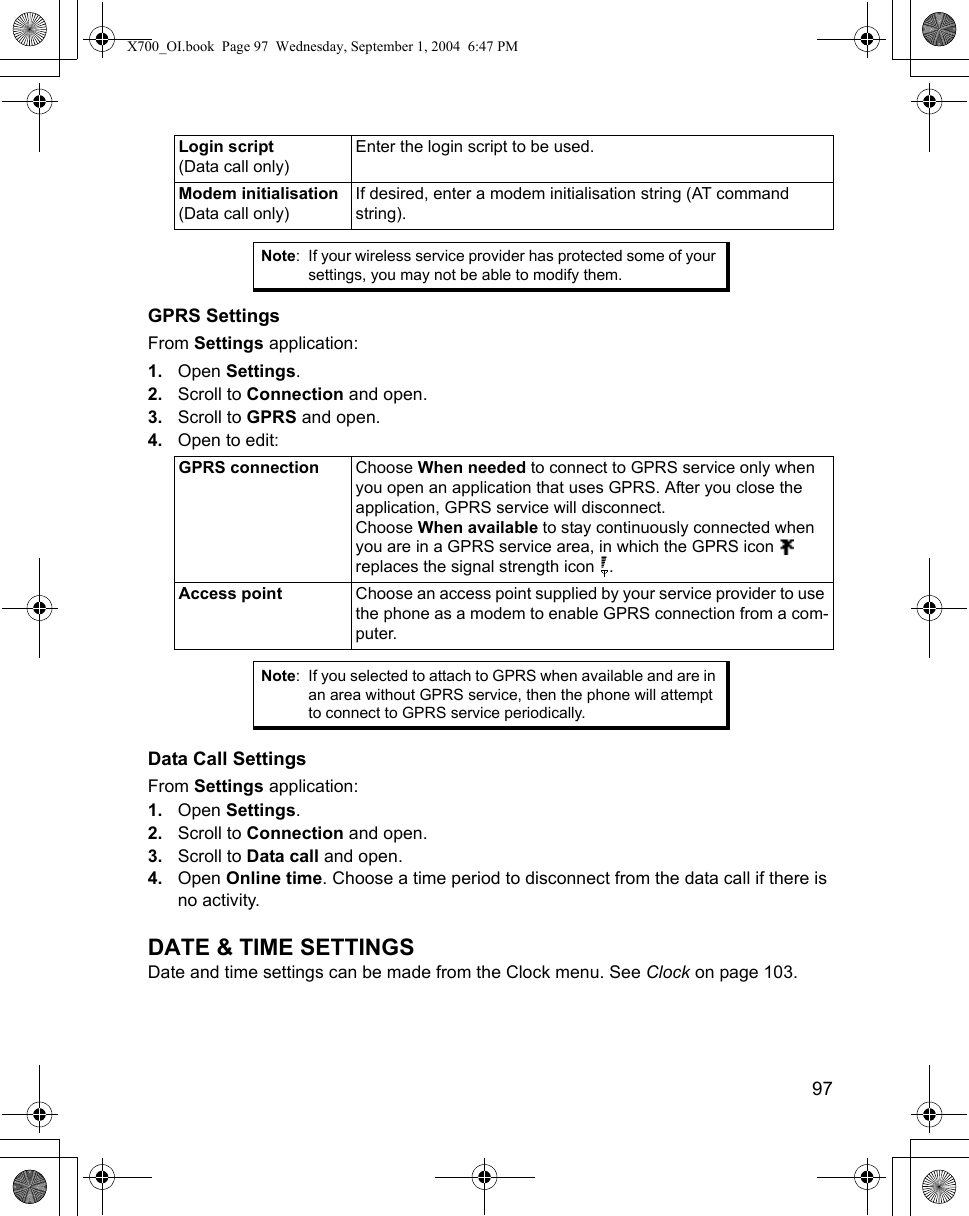    97GPRS SettingsFrom Settings application:1. Open Settings.2. Scroll to Connection and open.3. Scroll to GPRS and open.4. Open to edit:  Data Call SettingsFrom Settings application:1. Open Settings.2. Scroll to Connection and open.3. Scroll to Data call and open.4. Open Online time. Choose a time period to disconnect from the data call if there is no activity.DATE &amp; TIME SETTINGSDate and time settings can be made from the Clock menu. See Clock on page 103.Login script (Data call only)Enter the login script to be used. Modem initialisation (Data call only)If desired, enter a modem initialisation string (AT command string).Note: If your wireless service provider has protected some of your settings, you may not be able to modify them.GPRS connection Choose When needed to connect to GPRS service only when you open an application that uses GPRS. After you close the application, GPRS service will disconnect.Choose When available to stay continuously connected when you are in a GPRS service area, in which the GPRS icon   replaces the signal strength icon  .Access point Choose an access point supplied by your service provider to use the phone as a modem to enable GPRS connection from a com-puter.Note: If you selected to attach to GPRS when available and are in an area without GPRS service, then the phone will attempt to connect to GPRS service periodically.X700_OI.book  Page 97  Wednesday, September 1, 2004  6:47 PM