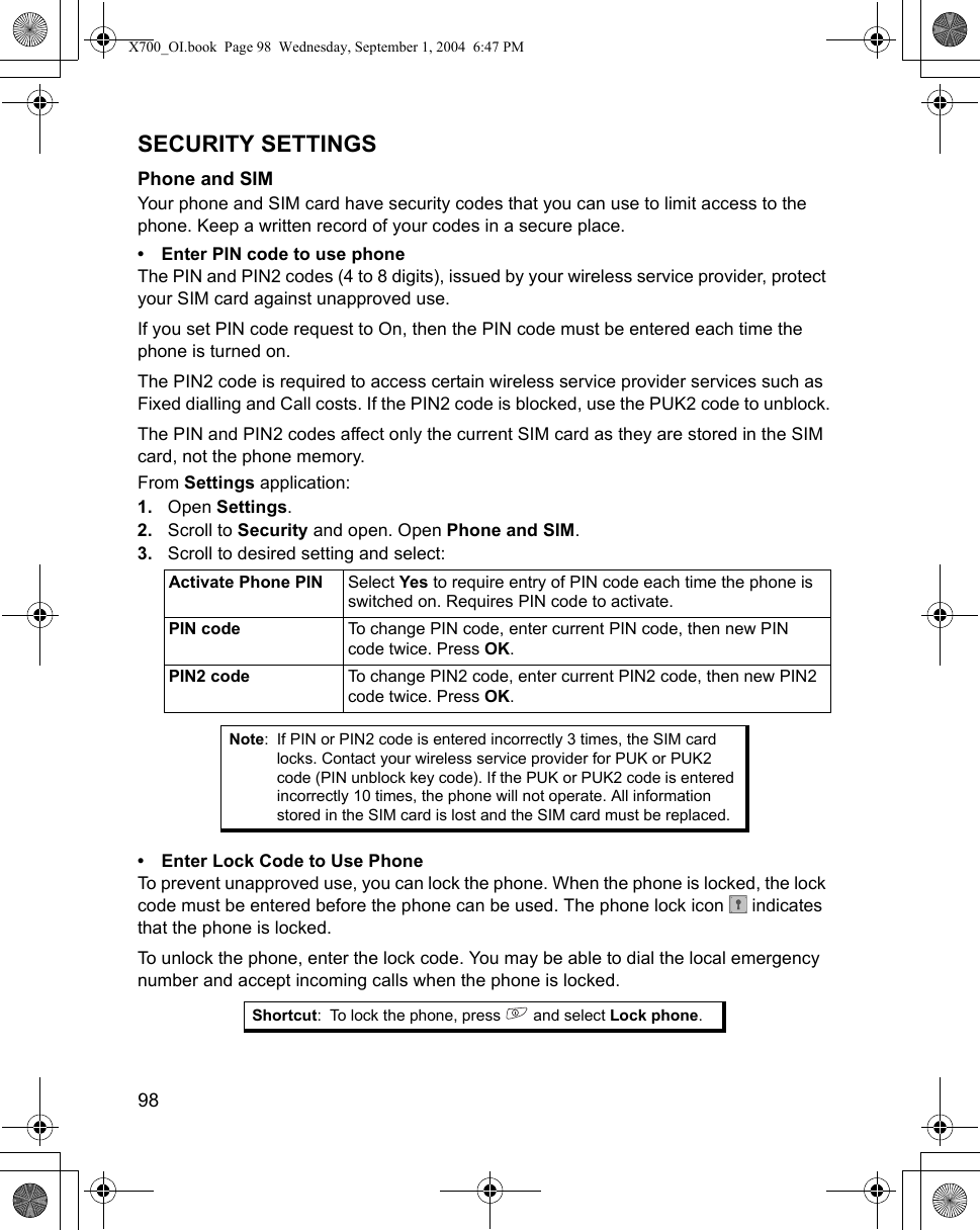 98      SECURITY SETTINGSPhone and SIMYour phone and SIM card have security codes that you can use to limit access to the phone. Keep a written record of your codes in a secure place.• Enter PIN code to use phoneThe PIN and PIN2 codes (4 to 8 digits), issued by your wireless service provider, protect your SIM card against unapproved use.If you set PIN code request to On, then the PIN code must be entered each time the phone is turned on.The PIN2 code is required to access certain wireless service provider services such as Fixed dialling and Call costs. If the PIN2 code is blocked, use the PUK2 code to unblock.The PIN and PIN2 codes affect only the current SIM card as they are stored in the SIM card, not the phone memory.From Settings application:1. Open Settings.2. Scroll to Security and open. Open Phone and SIM.3. Scroll to desired setting and select:   • Enter Lock Code to Use PhoneTo prevent unapproved use, you can lock the phone. When the phone is locked, the lock code must be entered before the phone can be used. The phone lock icon   indicates that the phone is locked.To unlock the phone, enter the lock code. You may be able to dial the local emergency number and accept incoming calls when the phone is locked.Activate Phone PIN Select Yes to require entry of PIN code each time the phone is switched on. Requires PIN code to activate.PIN code To change PIN code, enter current PIN code, then new PIN code twice. Press OK.PIN2 code To change PIN2 code, enter current PIN2 code, then new PIN2 code twice. Press OK.Note: If PIN or PIN2 code is entered incorrectly 3 times, the SIM card locks. Contact your wireless service provider for PUK or PUK2 code (PIN unblock key code). If the PUK or PUK2 code is entered incorrectly 10 times, the phone will not operate. All information stored in the SIM card is lost and the SIM card must be replaced.Shortcut: To lock the phone, press   and select Lock phone.X700_OI.book  Page 98  Wednesday, September 1, 2004  6:47 PM