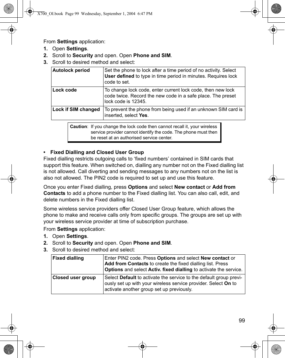    99From Settings application:1. Open Settings.2. Scroll to Security and open. Open Phone and SIM.3. Scroll to desired method and select:   • Fixed Dialling and Closed User GroupFixed dialling restricts outgoing calls to ‘fixed numbers’ contained in SIM cards that support this feature. When switched on, dialling any number not on the Fixed dialling list is not allowed. Call diverting and sending messages to any numbers not on the list is also not allowed. The PIN2 code is required to set up and use this feature.Once you enter Fixed dialling, press Options and select New contact or Add from Contacts to add a phone number to the Fixed dialling list. You can also call, edit, and delete numbers in the Fixed dialling list.Some wireless service providers offer Closed User Group feature, which allows the phone to make and receive calls only from specific groups. The groups are set up with your wireless service provider at time of subscription purchase. From Settings application:1. Open Settings.2. Scroll to Security and open. Open Phone and SIM.3. Scroll to desired method and select: Autolock period Set the phone to lock after a time period of no activity. Select User defined to type in time period in minutes. Requires lock code to set.Lock code To change lock code, enter current lock code, then new lock code twice. Record the new code in a safe place. The preset lock code is 12345.Lock if SIM changed To prevent the phone from being used if an unknown SIM card is inserted, select Yes. Caution: If you change the lock code then cannot recall it, your wireless service provider cannot identify the code. The phone must then be reset at an authorised service center. Fixed dialling Enter PIN2 code. Press Options and select New contact or Add from Contacts to create the fixed dialling list. Press Options and select Activ. fixed dialling to activate the service.Closed user group Select Default to activate the service to the default group previ-ously set up with your wireless service provider. Select On to activate another group set up previously.X700_OI.book  Page 99  Wednesday, September 1, 2004  6:47 PM