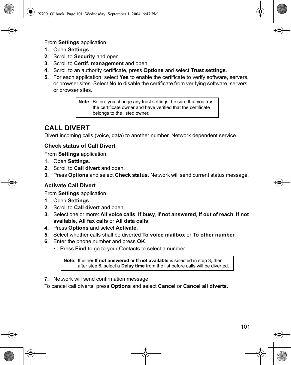    101From Settings application:1. Open Settings.2. Scroll to Security and open.3. Scroll to Certif. management and open.4. Scroll to an authority certificate, press Options and select Trust settings.5. For each application, select Yes to enable the certificate to verify software, servers, or browser sites. Select No to disable the certificate from verifying software, servers, or browser sites. CALL DIVERTDivert incoming calls (voice, data) to another number. Network dependent service.Check status of Call DivertFrom Settings application:1. Open Settings.2. Scroll to Call divert and open.3. Press Options and select Check status. Network will send current status message. Activate Call DivertFrom Settings application:1. Open Settings.2. Scroll to Call divert and open.3. Select one or more: All voice calls, If busy, If not answered, If out of reach, If not available, All fax calls or All data calls.4. Press Options and select Activate. 5. Select whether calls shall be diverted To voice mailbox or To other number.6. Enter the phone number and press OK.• Press Find to go to your Contacts to select a number.7. Network will send confirmation message. To cancel call diverts, press Options and select Cancel or Cancel all diverts.Note: Before you change any trust settings, be sure that you trust the certificate owner and have verified that the certificate belongs to the listed owner.Note: If either If not answered or If not available is selected in step 3, then after step 6, select a Delay time from the list before calls will be diverted.X700_OI.book  Page 101  Wednesday, September 1, 2004  6:47 PM