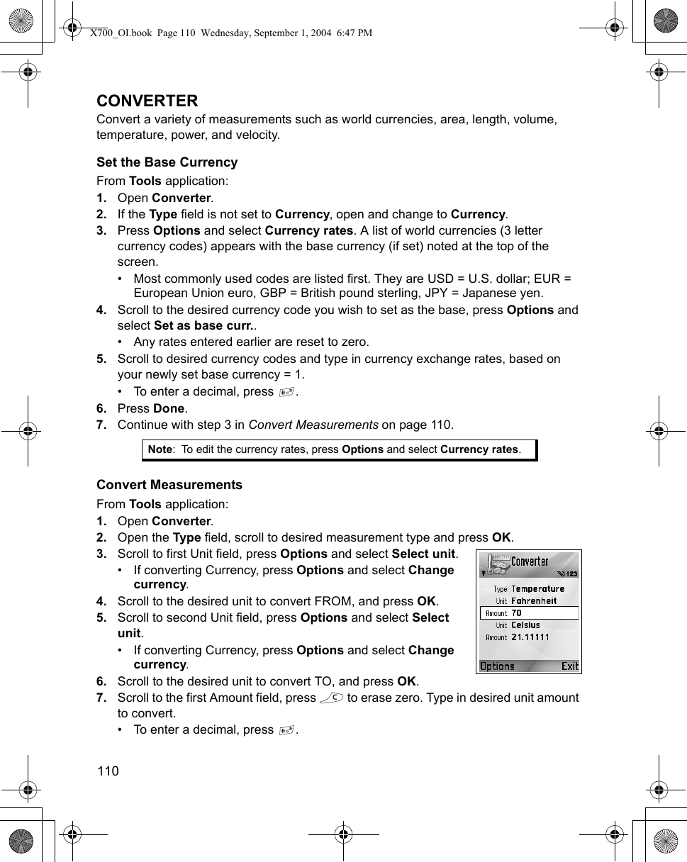 110      CONVERTERConvert a variety of measurements such as world currencies, area, length, volume, temperature, power, and velocity.Set the Base CurrencyFrom Tools application:1. Open Converter.2. If the Type field is not set to Currency, open and change to Currency.3. Press Options and select Currency rates. A list of world currencies (3 letter currency codes) appears with the base currency (if set) noted at the top of the screen.• Most commonly used codes are listed first. They are USD = U.S. dollar; EUR = European Union euro, GBP = British pound sterling, JPY = Japanese yen.4. Scroll to the desired currency code you wish to set as the base, press Options and select Set as base curr..• Any rates entered earlier are reset to zero.5. Scroll to desired currency codes and type in currency exchange rates, based on your newly set base currency = 1.• To enter a decimal, press  .6. Press Done.7. Continue with step 3 in Convert Measurements on page 110.Convert MeasurementsFrom Tools application:1. Open Converter.2. Open the Type field, scroll to desired measurement type and press OK.3. Scroll to first Unit field, press Options and select Select unit.• If converting Currency, press Options and select Change currency.4. Scroll to the desired unit to convert FROM, and press OK.5. Scroll to second Unit field, press Options and select Select unit. • If converting Currency, press Options and select Change currency.6. Scroll to the desired unit to convert TO, and press OK.7. Scroll to the first Amount field, press   to erase zero. Type in desired unit amount to convert. • To enter a decimal, press  .Note: To edit the currency rates, press Options and select Currency rates.X700_OI.book  Page 110  Wednesday, September 1, 2004  6:47 PM