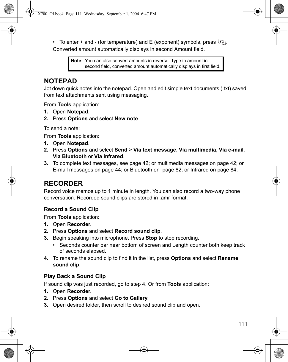    111• To enter + and - (for temperature) and E (exponent) symbols, press  .Converted amount automatically displays in second Amount field.NOTEPADJot down quick notes into the notepad. Open and edit simple text documents (.txt) saved from text attachments sent using messaging. From Tools application:1. Open Notepad.2. Press Options and select New note. To send a note:From Tools application:1. Open Notepad.2. Press Options and select Send &gt; Via text message, Via multimedia, Via e-mail, Via Bluetooth or Via infrared. 3. To complete text messages, see page 42; or multimedia messages on page 42; or E-mail messages on page 44; or Bluetooth on  page 82; or Infrared on page 84.RECORDERRecord voice memos up to 1 minute in length. You can also record a two-way phone conversation. Recorded sound clips are stored in .amr format.Record a Sound ClipFrom Tools application:1. Open Recorder.2. Press Options and select Record sound clip.3. Begin speaking into microphone. Press Stop to stop recording.• Seconds counter bar near bottom of screen and Length counter both keep track of seconds elapsed.4. To rename the sound clip to find it in the list, press Options and select Rename sound clip.Play Back a Sound ClipIf sound clip was just recorded, go to step 4. Or from Tools application:1. Open Recorder.2. Press Options and select Go to Gallery.3. Open desired folder, then scroll to desired sound clip and open.Note: You can also convert amounts in reverse. Type in amount in second field, converted amount automatically displays in first field.X700_OI.book  Page 111  Wednesday, September 1, 2004  6:47 PM
