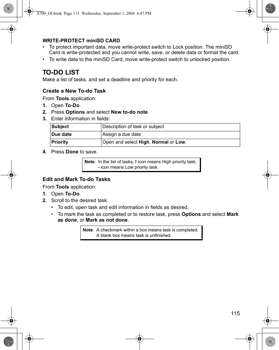    115WRITE-PROTECT miniSD CARD• To protect important data, move write-protect switch to Lock position. The miniSD Card is write-protected and you cannot write, save, or delete data or format the card.• To write data to the miniSD Card, move write-protect switch to unlocked position.TO-DO LISTMake a list of tasks, and set a deadline and priority for each.Create a New To-do TaskFrom Tools application:1. Open To-Do.2. Press Options and select New to-do note.3. Enter information in fields:4. Press Done to save.Edit and Mark To-do TasksFrom Tools application:1. Open To-Do.2. Scroll to the desired task.• To edit, open task and edit information in fields as desired. • To mark the task as completed or to restore task, press Options and select Mark as done, or Mark as not done.Subject Description of task or subjectDue date Assign a due datePriority Open and select High, Normal or Low.Note: In the list of tasks, ! icon means High priority task; - icon means Low priority task.Note: A checkmark within a box means task is completed. A blank box means task is unfinished.X700_OI.book  Page 115  Wednesday, September 1, 2004  6:47 PM