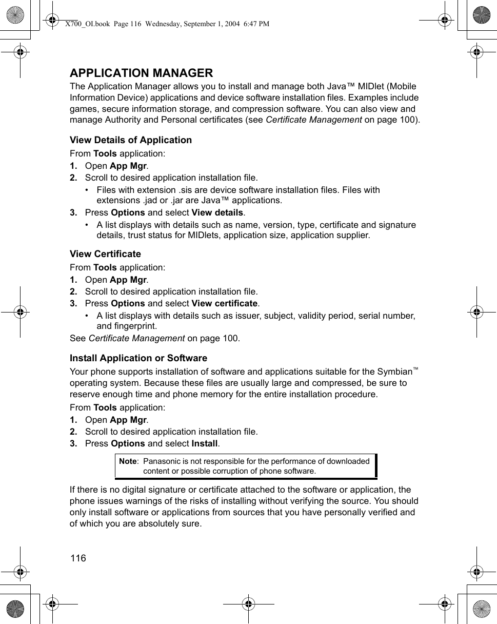 116      APPLICATION MANAGERThe Application Manager allows you to install and manage both Java™ MIDlet (Mobile Information Device) applications and device software installation files. Examples include games, secure information storage, and compression software. You can also view and manage Authority and Personal certificates (see Certificate Management on page 100).View Details of ApplicationFrom Tools application:1. Open App Mgr.2. Scroll to desired application installation file.• Files with extension .sis are device software installation files. Files with extensions .jad or .jar are Java™ applications.3. Press Options and select View details.• A list displays with details such as name, version, type, certificate and signature details, trust status for MIDlets, application size, application supplier.View CertificateFrom Tools application:1. Open App Mgr.2. Scroll to desired application installation file.3. Press Options and select View certificate.• A list displays with details such as issuer, subject, validity period, serial number, and fingerprint.See Certificate Management on page 100.Install Application or SoftwareYour phone supports installation of software and applications suitable for the Symbian™ operating system. Because these files are usually large and compressed, be sure to reserve enough time and phone memory for the entire installation procedure.From Tools application:1. Open App Mgr.2. Scroll to desired application installation file.3. Press Options and select Install.If there is no digital signature or certificate attached to the software or application, the phone issues warnings of the risks of installing without verifying the source. You should only install software or applications from sources that you have personally verified and of which you are absolutely sure.Note: Panasonic is not responsible for the performance of downloaded content or possible corruption of phone software.X700_OI.book  Page 116  Wednesday, September 1, 2004  6:47 PM