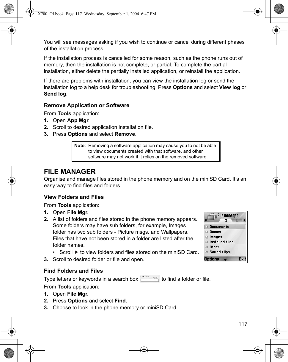    117You will see messages asking if you wish to continue or cancel during different phases of the installation process.If the installation process is cancelled for some reason, such as the phone runs out of memory, then the installation is not complete, or partial. To complete the partial installation, either delete the partially installed application, or reinstall the application.If there are problems with installation, you can view the installation log or send the installation log to a help desk for troubleshooting. Press Options and select View log or Send log.Remove Application or SoftwareFrom Tools application:1. Open App Mgr.2. Scroll to desired application installation file.3. Press Options and select Remove.FILE MANAGEROrganise and manage files stored in the phone memory and on the miniSD Card. It’s an easy way to find files and folders.View Folders and FilesFrom Tools application:1. Open File Mgr.2. A list of folders and files stored in the phone memory appears. Some folders may have sub folders, for example, Images folder has two sub folders - Picture msgs. and Wallpapers. Files that have not been stored in a folder are listed after the folder names.• Scroll   to view folders and files stored on the miniSD Card.3. Scroll to desired folder or file and open.Find Folders and FilesType letters or keywords in a search box   to find a folder or file.From Tools application:1. Open File Mgr.2. Press Options and select Find.3. Choose to look in the phone memory or miniSD Card.Note: Removing a software application may cause you to not be able to view documents created with that software, and other software may not work if it relies on the removed software.X700_OI.book  Page 117  Wednesday, September 1, 2004  6:47 PM