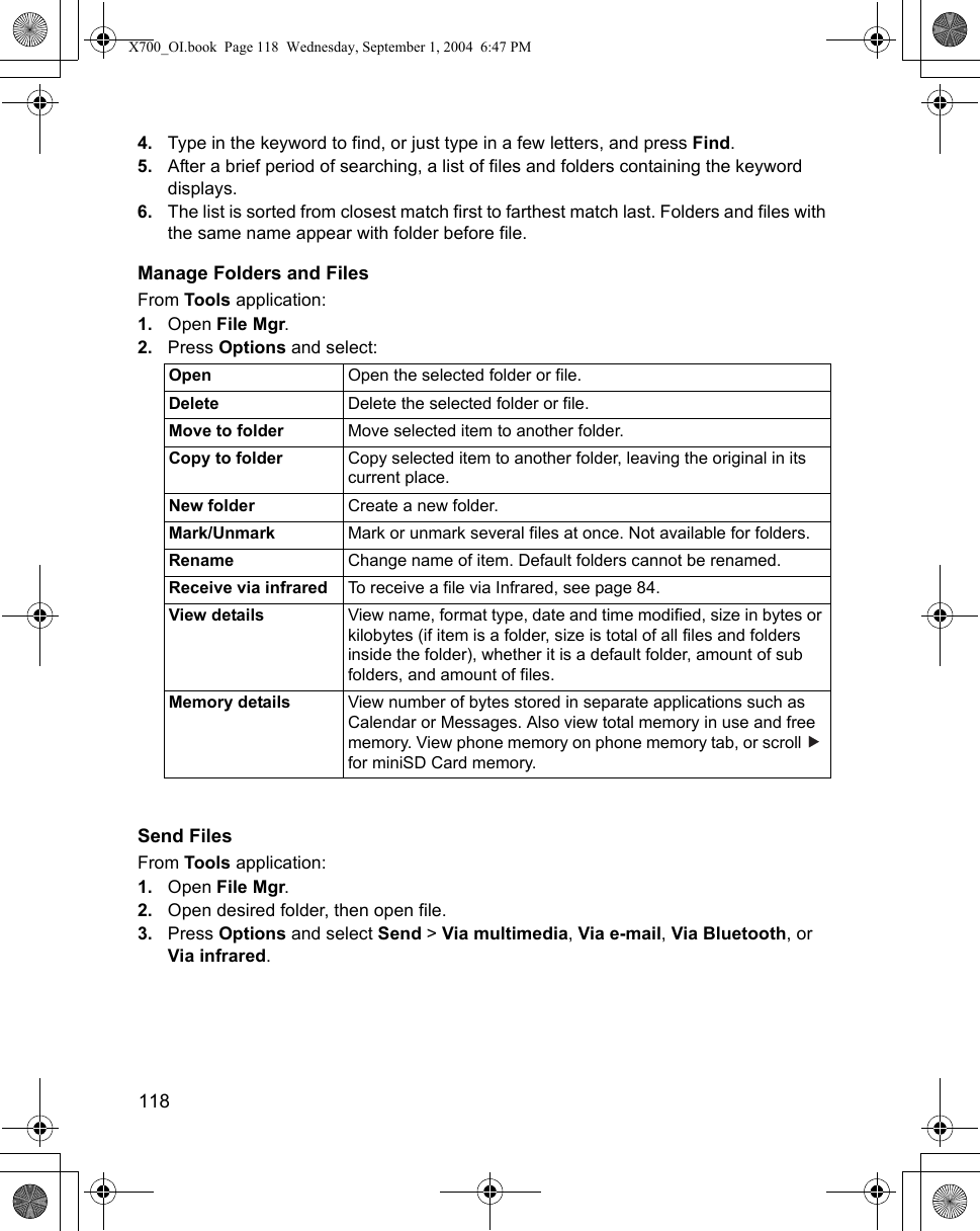 118      4. Type in the keyword to find, or just type in a few letters, and press Find.5. After a brief period of searching, a list of files and folders containing the keyword displays.6. The list is sorted from closest match first to farthest match last. Folders and files with the same name appear with folder before file.Manage Folders and FilesFrom Tools application:1. Open File Mgr.2. Press Options and select:Send FilesFrom Tools application:1. Open File Mgr.2. Open desired folder, then open file.3. Press Options and select Send &gt; Via multimedia, Via e-mail, Via Bluetooth, or Via infrared.Open Open the selected folder or file.Delete Delete the selected folder or file.Move to folder Move selected item to another folder.Copy to folder Copy selected item to another folder, leaving the original in its current place.New folder Create a new folder.Mark/Unmark Mark or unmark several files at once. Not available for folders.Rename Change name of item. Default folders cannot be renamed.Receive via infrared To receive a file via Infrared, see page 84.View details View name, format type, date and time modified, size in bytes or kilobytes (if item is a folder, size is total of all files and folders inside the folder), whether it is a default folder, amount of sub folders, and amount of files.Memory details View number of bytes stored in separate applications such as Calendar or Messages. Also view total memory in use and free memory. View phone memory on phone memory tab, or scroll   for miniSD Card memory.X700_OI.book  Page 118  Wednesday, September 1, 2004  6:47 PM