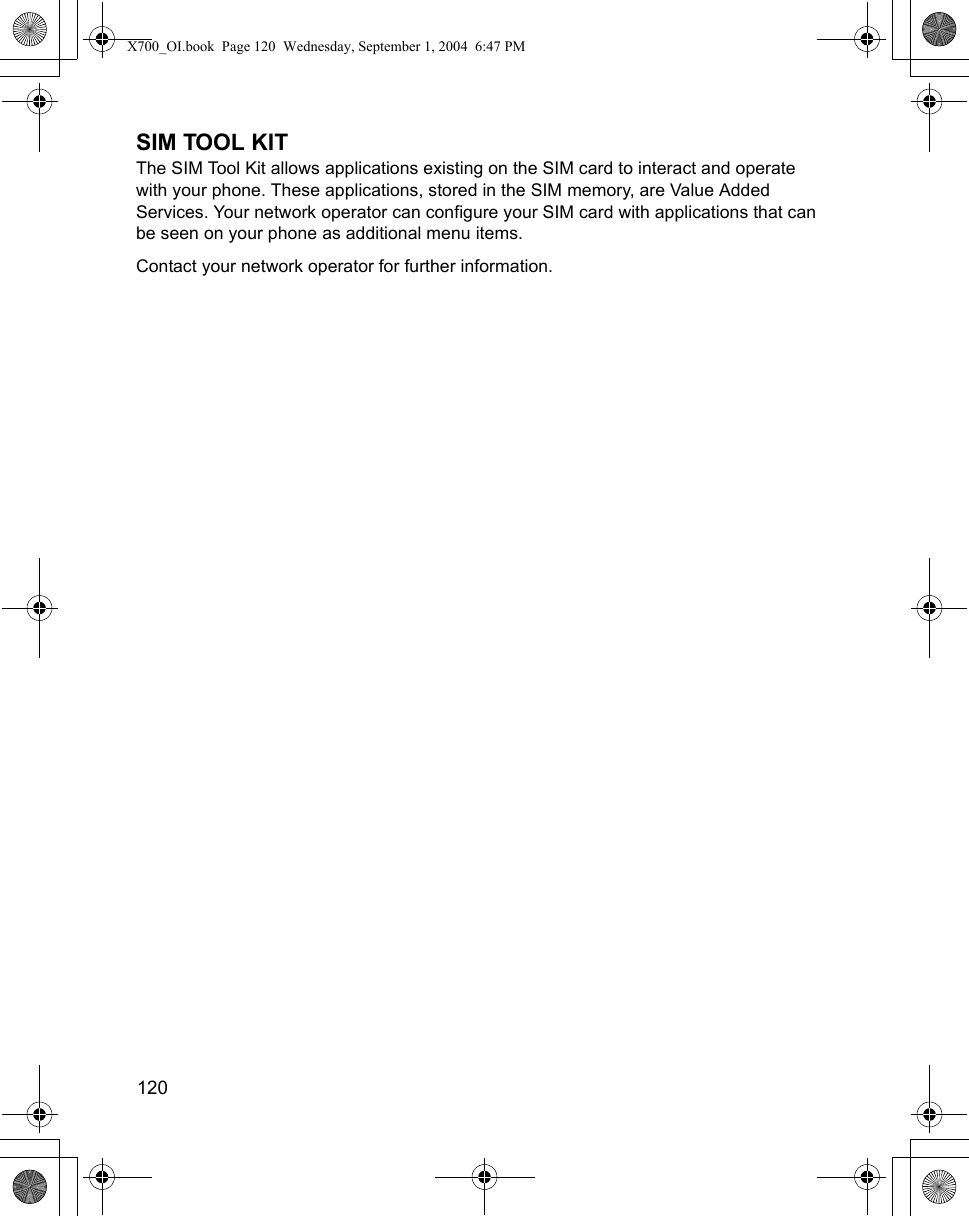 120      SIM TOOL KITThe SIM Tool Kit allows applications existing on the SIM card to interact and operate with your phone. These applications, stored in the SIM memory, are Value Added Services. Your network operator can configure your SIM card with applications that can be seen on your phone as additional menu items. Contact your network operator for further information.  X700_OI.book  Page 120  Wednesday, September 1, 2004  6:47 PM