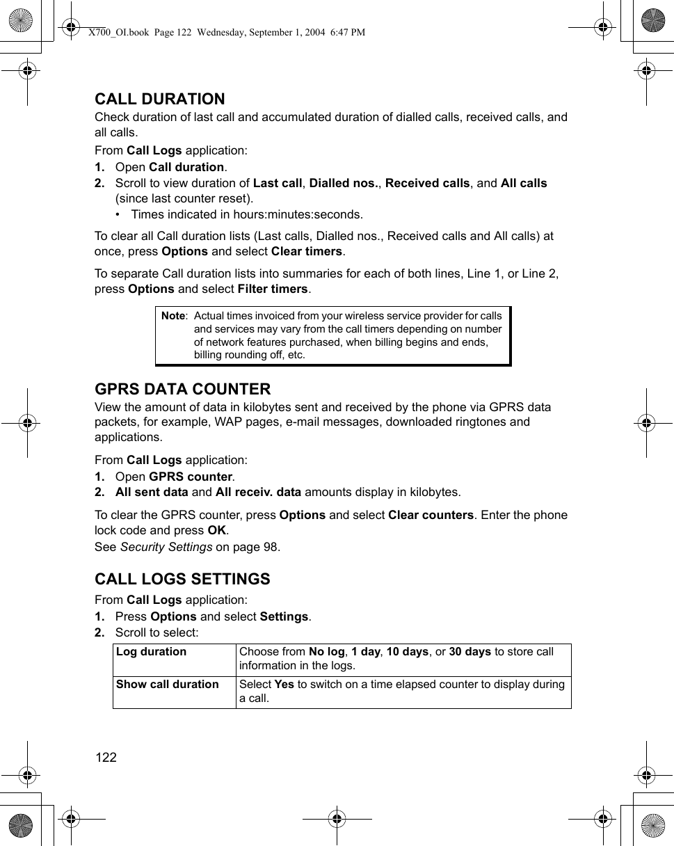 122      CALL DURATIONCheck duration of last call and accumulated duration of dialled calls, received calls, and all calls. From Call Logs application:1. Open Call duration.2. Scroll to view duration of Last call, Dialled nos., Received calls, and All calls (since last counter reset).• Times indicated in hours:minutes:seconds.To clear all Call duration lists (Last calls, Dialled nos., Received calls and All calls) at once, press Options and select Clear timers.To separate Call duration lists into summaries for each of both lines, Line 1, or Line 2, press Options and select Filter timers.GPRS DATA COUNTERView the amount of data in kilobytes sent and received by the phone via GPRS data packets, for example, WAP pages, e-mail messages, downloaded ringtones and applications.From Call Logs application:1. Open GPRS counter.2. All sent data and All receiv. data amounts display in kilobytes.To clear the GPRS counter, press Options and select Clear counters. Enter the phone lock code and press OK. See Security Settings on page 98.CALL LOGS SETTINGSFrom Call Logs application:1. Press Options and select Settings. 2. Scroll to select:Note: Actual times invoiced from your wireless service provider for calls and services may vary from the call timers depending on number of network features purchased, when billing begins and ends, billing rounding off, etc.Log duration Choose from No log, 1 day, 10 days, or 30 days to store call information in the logs.Show call duration Select Yes to switch on a time elapsed counter to display during a call.X700_OI.book  Page 122  Wednesday, September 1, 2004  6:47 PM