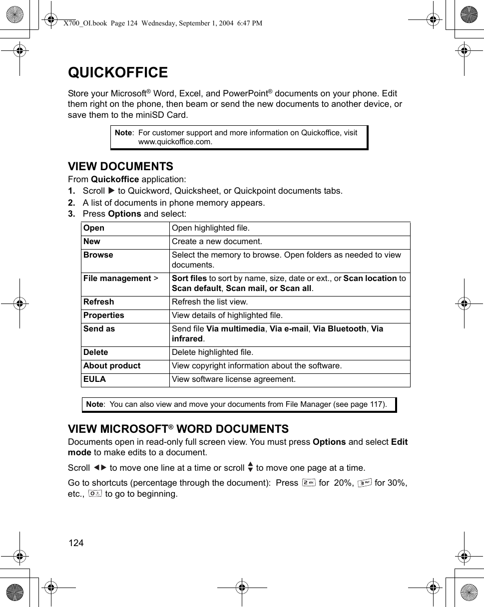 124      QUICKOFFICEStore your Microsoft® Word, Excel, and PowerPoint® documents on your phone. Edit them right on the phone, then beam or send the new documents to another device, or save them to the miniSD Card.VIEW DOCUMENTSFrom Quickoffice application:1. Scroll   to Quickword, Quicksheet, or Quickpoint documents tabs.2. A list of documents in phone memory appears.3. Press Options and select:   VIEW MICROSOFT® WORD DOCUMENTSDocuments open in read-only full screen view. You must press Options and select Edit mode to make edits to a document.Scroll   to move one line at a time or scroll   to move one page at a time.Go to shortcuts (percentage through the document):  Press   for  20%,   for 30%, etc.,   to go to beginning.Note: For customer support and more information on Quickoffice, visit www.quickoffice.com.Open Open highlighted file.New Create a new document.Browse Select the memory to browse. Open folders as needed to view documents.File management &gt;  Sort files to sort by name, size, date or ext., or Scan location to Scan default, Scan mail, or Scan all.Refresh Refresh the list view.Properties View details of highlighted file.Send as Send file Via multimedia, Via e-mail, Via Bluetooth, Via infrared.Delete Delete highlighted file.About product View copyright information about the software.EULA View software license agreement.Note: You can also view and move your documents from File Manager (see page 117).X700_OI.book  Page 124  Wednesday, September 1, 2004  6:47 PM