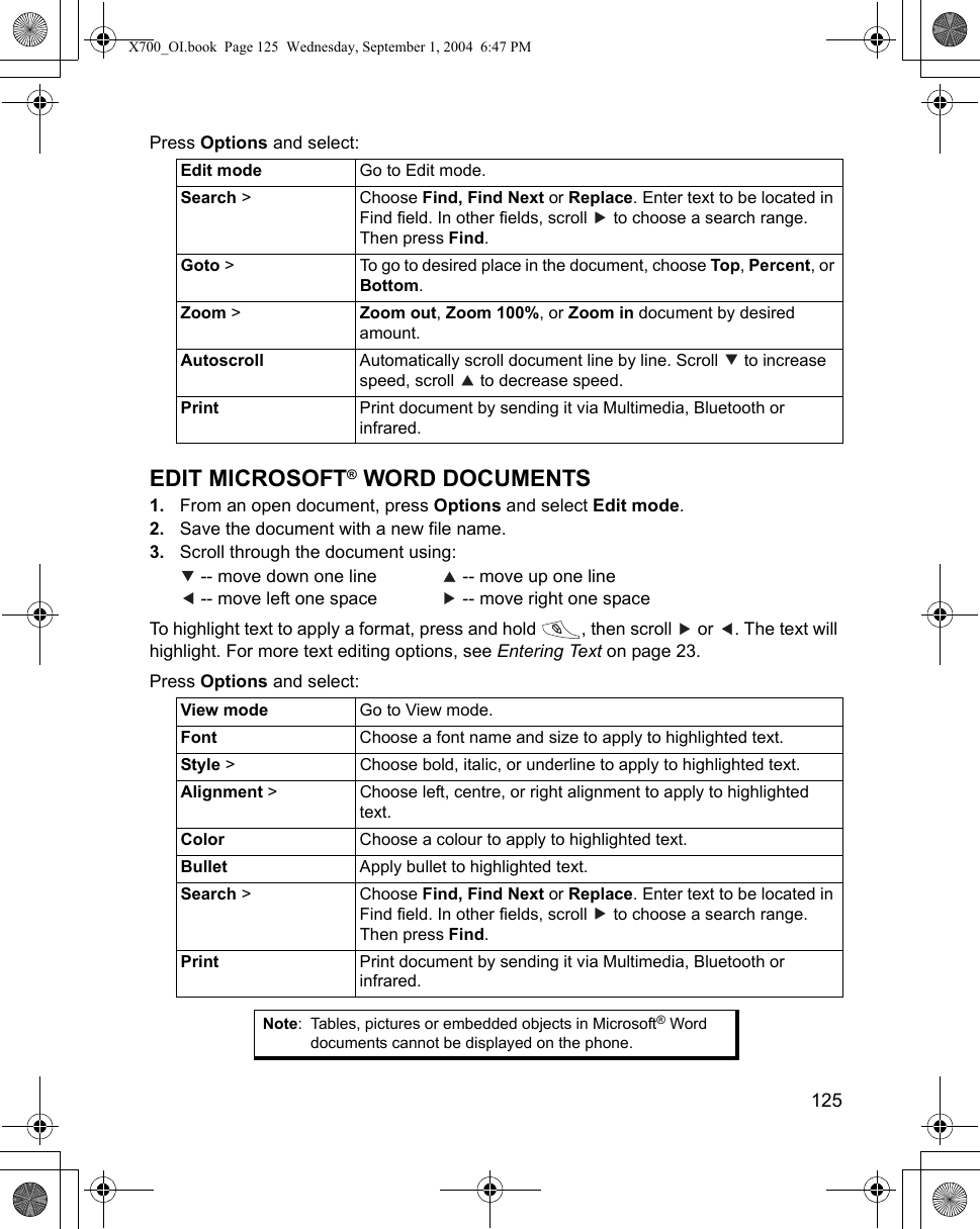    125Press Options and select: EDIT MICROSOFT® WORD DOCUMENTS1. From an open document, press Options and select Edit mode.2. Save the document with a new file name.3. Scroll through the document using: -- move down one line    -- move up one line -- move left one space    -- move right one spaceTo highlight text to apply a format, press and hold  , then scroll   or  . The text will highlight. For more text editing options, see Entering Text on page 23.Press Options and select:    Edit mode Go to Edit mode.Search &gt;  Choose Find, Find Next or Replace. Enter text to be located in Find field. In other fields, scroll   to choose a search range. Then press Find. Goto &gt;  To go to desired place in the document, choose Top, Percent, or Bottom.Zoom &gt;  Zoom out, Zoom 100%, or Zoom in document by desired amount.Autoscroll Automatically scroll document line by line. Scroll   to increase speed, scroll   to decrease speed.Print Print document by sending it via Multimedia, Bluetooth or infrared.View mode Go to View mode.Font Choose a font name and size to apply to highlighted text.Style &gt; Choose bold, italic, or underline to apply to highlighted text.Alignment &gt; Choose left, centre, or right alignment to apply to highlighted text.Color Choose a colour to apply to highlighted text.Bullet Apply bullet to highlighted text.Search &gt;  Choose Find, Find Next or Replace. Enter text to be located in Find field. In other fields, scroll   to choose a search range. Then press Find. Print Print document by sending it via Multimedia, Bluetooth or infrared.Note: Tables, pictures or embedded objects in Microsoft® Word documents cannot be displayed on the phone.X700_OI.book  Page 125  Wednesday, September 1, 2004  6:47 PM