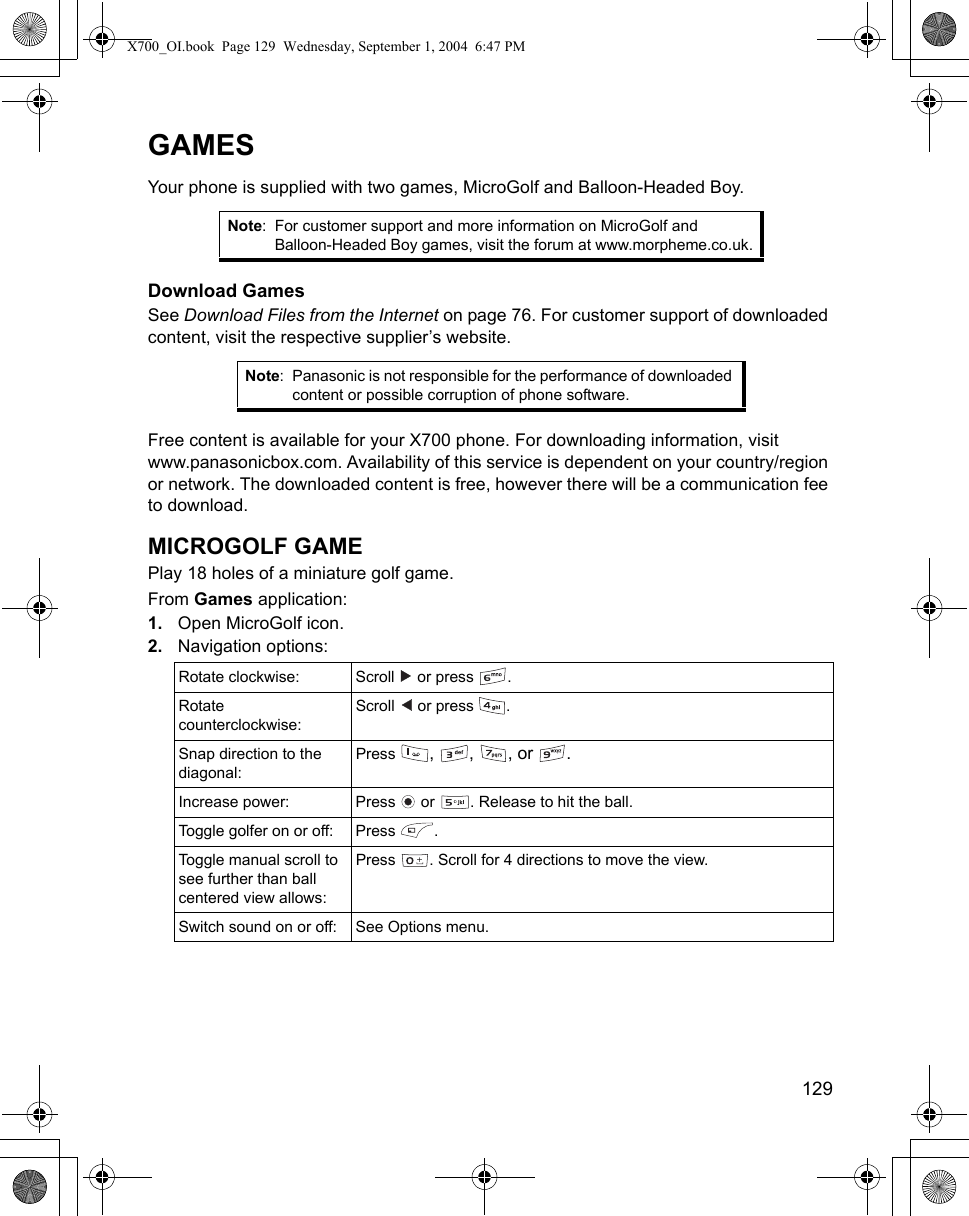    129GAMESYour phone is supplied with two games, MicroGolf and Balloon-Headed Boy. Download GamesSee Download Files from the Internet on page 76. For customer support of downloaded content, visit the respective supplier’s website.   Free content is available for your X700 phone. For downloading information, visit www.panasonicbox.com. Availability of this service is dependent on your country/region or network. The downloaded content is free, however there will be a communication fee to download.MICROGOLF GAMEPlay 18 holes of a miniature golf game.From Games application:1. Open MicroGolf icon.2. Navigation options:   Note: For customer support and more information on MicroGolf and Balloon-Headed Boy games, visit the forum at www.morpheme.co.uk.Note: Panasonic is not responsible for the performance of downloaded content or possible corruption of phone software.Rotate clockwise: Scroll   or press  . Rotate counterclockwise:Scroll   or press  .Snap direction to the diagonal:Press  , , , or .Increase power: Press   or  . Release to hit the ball.Toggle golfer on or off:  Press  .Toggle manual scroll to see further than ball centered view allows:Press  . Scroll for 4 directions to move the view. Switch sound on or off: See Options menu.X700_OI.book  Page 129  Wednesday, September 1, 2004  6:47 PM