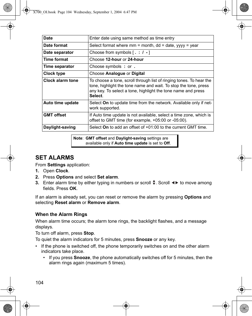 104      SET ALARMSFrom Settings application:1. Open Clock.2. Press Options and select Set alarm.3. Enter alarm time by either typing in numbers or scroll  . Scroll   to move among fields. Press OK.If an alarm is already set, you can reset or remove the alarm by pressing Options and selecting Reset alarm or Remove alarm.When the Alarm RingsWhen alarm time occurs; the alarm tone rings, the backlight flashes, and a message displays.To turn off alarm, press Stop. To quiet the alarm indicators for 5 minutes, press Snooze or any key. • If the phone is switched off, the phone temporarily switches on and the other alarm indicators take place. • If you press Snooze, the phone automatically switches off for 5 minutes, then the alarm rings again (maximum 5 times). Date Enter date using same method as time entryDate format Select format where mm = month, dd = date, yyyy = yearDate separator Choose from symbols [ .  :  /  - ]Time format Choose 12-hour or 24-hourTime separator Choose symbols  :  or  .  Clock type Choose Analogue or DigitalClock alarm tone To choose a tone, scroll through list of ringing tones. To hear the tone, highlight the tone name and wait. To stop the tone, press any key. To select a tone, highlight the tone name and press Select.Auto time update Select On to update time from the network. Available only if net-work supported.GMT offset If Auto time update is not available, select a time zone, which is offset to GMT time (for example, +05:00 or -05:00). Daylight-saving Select On to add an offset of +01:00 to the current GMT time.Note:GMT offset and Daylight-saving settings are available only if Auto time update is set to Off.X700_OI.book  Page 104  Wednesday, September 1, 2004  6:47 PM