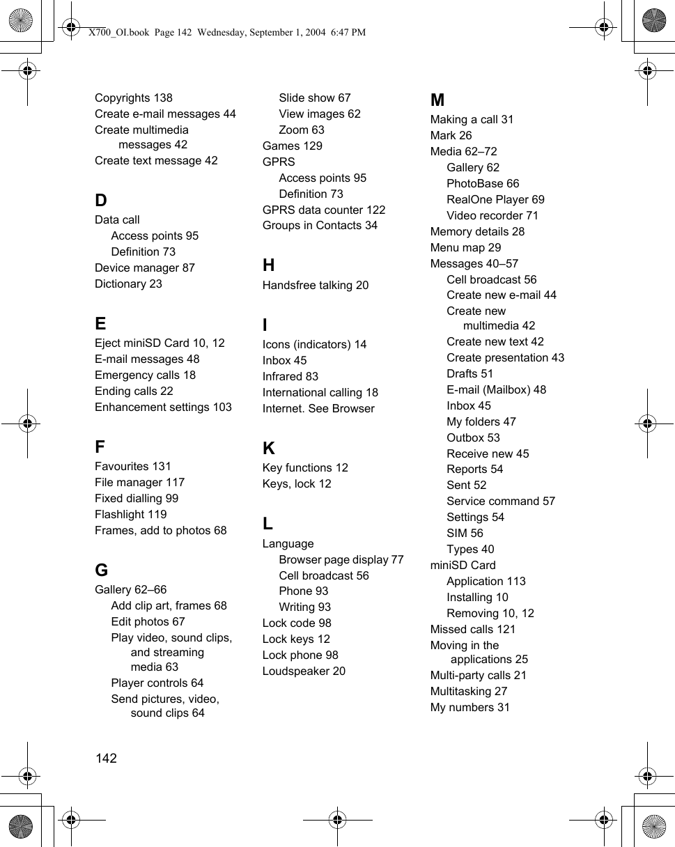 142      Copyrights 138Create e-mail messages 44Create multimedia messages 42Create text message 42DData callAccess points 95Definition 73Device manager 87Dictionary 23EEject miniSD Card 10, 12E-mail messages 48Emergency calls 18Ending calls 22Enhancement settings 103FFavourites 131File manager 117Fixed dialling 99Flashlight 119Frames, add to photos 68GGallery 62–66Add clip art, frames 68Edit photos 67Play video, sound clips, and streaming media 63Player controls 64Send pictures, video, sound clips 64Slide show 67View images 62Zoom 63Games 129GPRSAccess points 95Definition 73GPRS data counter 122Groups in Contacts 34HHandsfree talking 20IIcons (indicators) 14Inbox 45Infrared 83International calling 18Internet. See BrowserKKey functions 12Keys, lock 12LLanguageBrowser page display 77Cell broadcast 56Phone 93Writing 93Lock code 98Lock keys 12Lock phone 98Loudspeaker 20MMaking a call 31Mark 26Media 62–72Gallery 62PhotoBase 66RealOne Player 69Video recorder 71Memory details 28Menu map 29Messages 40–57Cell broadcast 56Create new e-mail 44Create new multimedia 42Create new text 42Create presentation 43Drafts 51E-mail (Mailbox) 48Inbox 45My folders 47Outbox 53Receive new 45Reports 54Sent 52Service command 57Settings 54SIM 56Types 40miniSD CardApplication 113Installing 10Removing 10, 12Missed calls 121Moving in the applications 25Multi-party calls 21Multitasking 27My numbers 31X700_OI.book  Page 142  Wednesday, September 1, 2004  6:47 PM