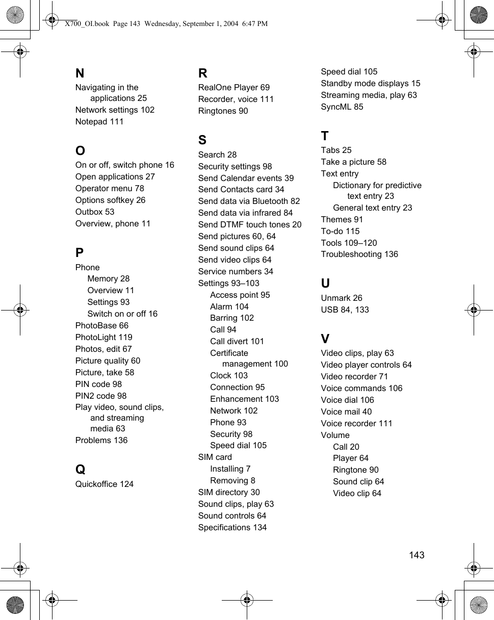    143NNavigating in the applications 25Network settings 102Notepad 111OOn or off, switch phone 16Open applications 27Operator menu 78Options softkey 26Outbox 53Overview, phone 11PPhoneMemory 28Overview 11Settings 93Switch on or off 16PhotoBase 66PhotoLight 119Photos, edit 67Picture quality 60Picture, take 58PIN code 98PIN2 code 98Play video, sound clips, and streamingmedia 63Problems 136QQuickoffice 124RRealOne Player 69Recorder, voice 111Ringtones 90SSearch 28Security settings 98Send Calendar events 39Send Contacts card 34Send data via Bluetooth 82Send data via infrared 84Send DTMF touch tones 20Send pictures 60, 64Send sound clips 64Send video clips 64Service numbers 34Settings 93–103Access point 95Alarm 104Barring 102Call 94Call divert 101Certificate management 100Clock 103Connection 95Enhancement 103Network 102Phone 93Security 98Speed dial 105SIM cardInstalling 7Removing 8SIM directory 30Sound clips, play 63Sound controls 64Specifications 134Speed dial 105Standby mode displays 15Streaming media, play 63SyncML 85TTabs 25Take a picture 58Text entryDictionary for predictive text entry 23General text entry 23Themes 91To-do 115Tools 109–120Troubleshooting 136UUnmark 26USB 84, 133VVideo clips, play 63Video player controls 64Video recorder 71Voice commands 106Voice dial 106Voice mail 40Voice recorder 111VolumeCall 20Player 64Ringtone 90Sound clip 64Video clip 64X700_OI.book  Page 143  Wednesday, September 1, 2004  6:47 PM