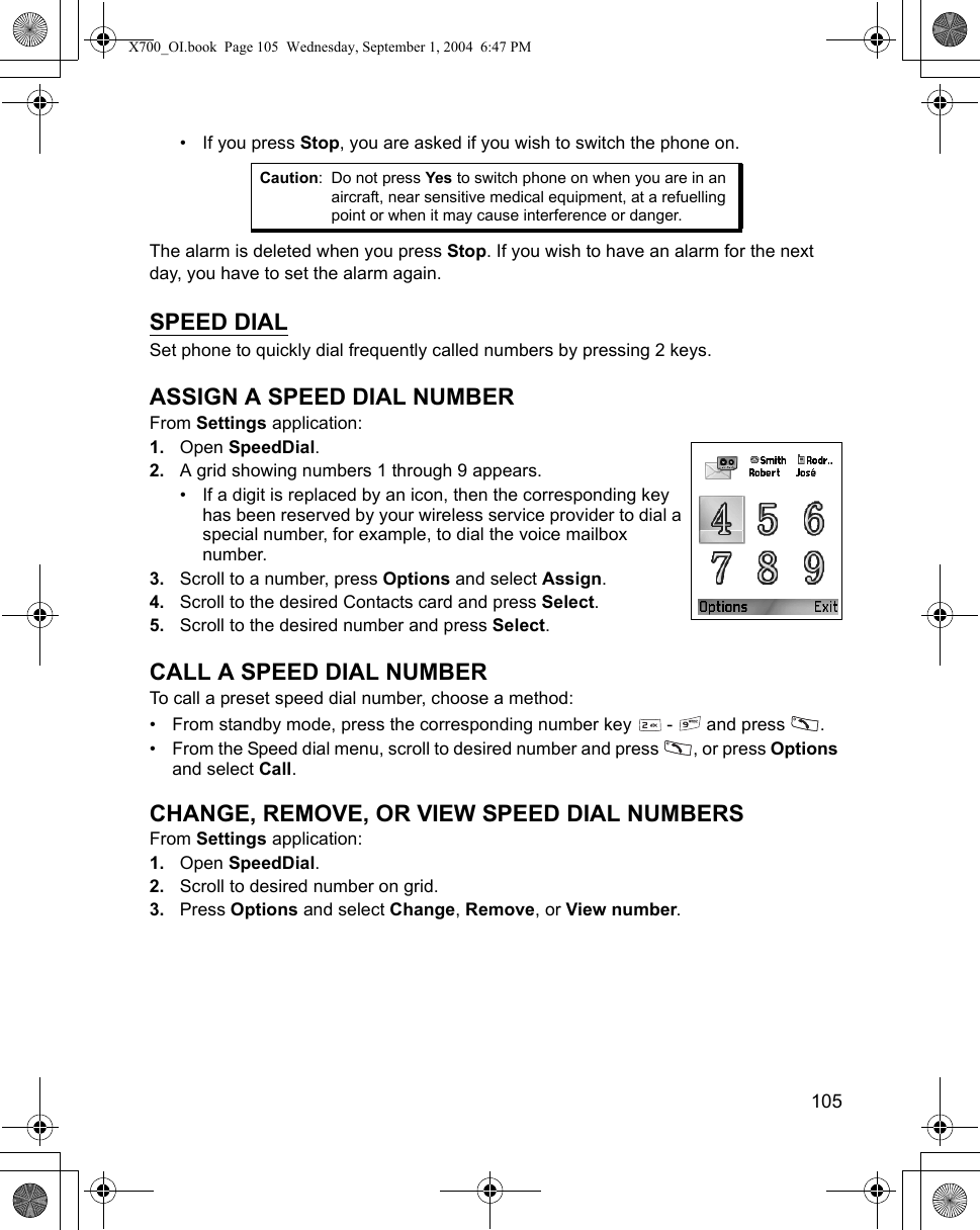    105• If you press Stop, you are asked if you wish to switch the phone on.The alarm is deleted when you press Stop. If you wish to have an alarm for the next day, you have to set the alarm again.SPEED DIALSet phone to quickly dial frequently called numbers by pressing 2 keys.ASSIGN A SPEED DIAL NUMBERFrom Settings application:1. Open SpeedDial.2. A grid showing numbers 1 through 9 appears.• If a digit is replaced by an icon, then the corresponding key has been reserved by your wireless service provider to dial a special number, for example, to dial the voice mailbox number.3. Scroll to a number, press Options and select Assign.4. Scroll to the desired Contacts card and press Select. 5. Scroll to the desired number and press Select.CALL A SPEED DIAL NUMBERTo call a preset speed dial number, choose a method:• From standby mode, press the corresponding number key   -   and press  .• From the Speed dial menu, scroll to desired number and press  , or press Options and select Call.CHANGE, REMOVE, OR VIEW SPEED DIAL NUMBERSFrom Settings application:1. Open SpeedDial.2. Scroll to desired number on grid.3. Press Options and select Change, Remove, or View number.Caution: Do not press Yes to switch phone on when you are in an aircraft, near sensitive medical equipment, at a refuelling point or when it may cause interference or danger.X700_OI.book  Page 105  Wednesday, September 1, 2004  6:47 PM