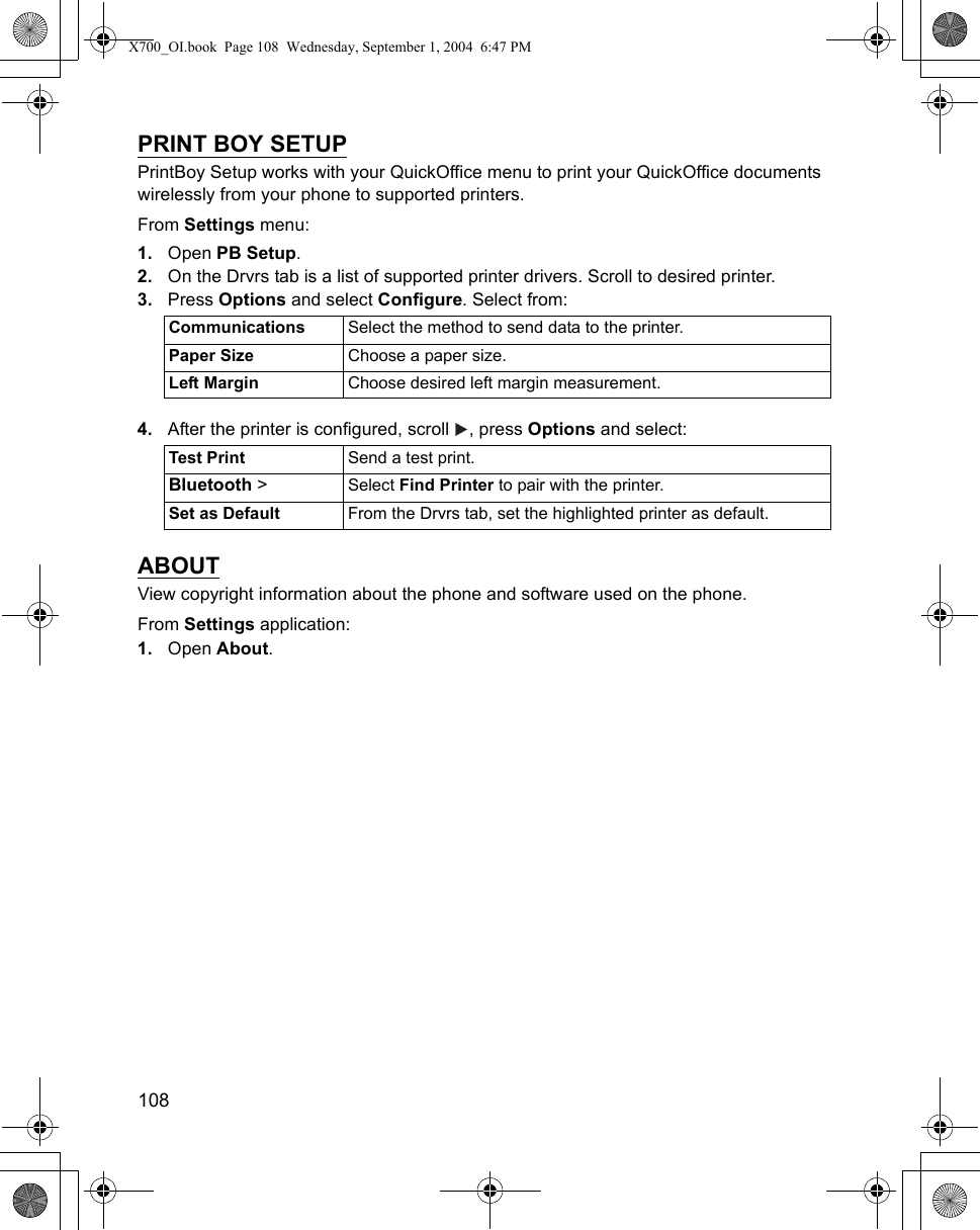 108      PRINT BOY SETUPPrintBoy Setup works with your QuickOffice menu to print your QuickOffice documents wirelessly from your phone to supported printers.From Settings menu:1. Open PB Setup.2. On the Drvrs tab is a list of supported printer drivers. Scroll to desired printer.3. Press Options and select Configure. Select from: 4. After the printer is configured, scroll  , press Options and select:  ABOUTView copyright information about the phone and software used on the phone.From Settings application:1. Open About.Communications Select the method to send data to the printer.Paper Size Choose a paper size.Left Margin Choose desired left margin measurement.Test Print Send a test print.Bluetooth &gt; Select Find Printer to pair with the printer.Set as Default From the Drvrs tab, set the highlighted printer as default.X700_OI.book  Page 108  Wednesday, September 1, 2004  6:47 PM