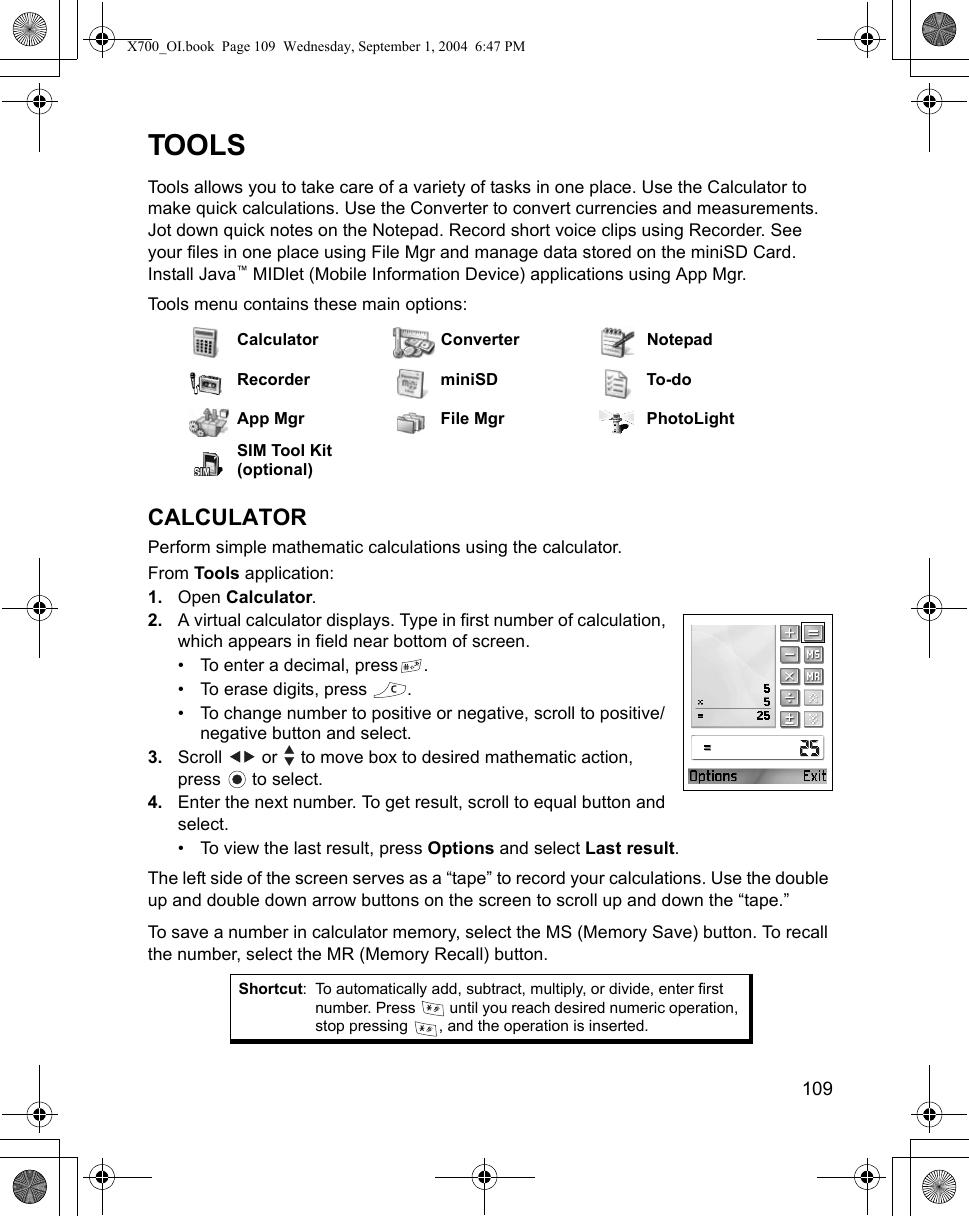    109TOOLSTools allows you to take care of a variety of tasks in one place. Use the Calculator to make quick calculations. Use the Converter to convert currencies and measurements. Jot down quick notes on the Notepad. Record short voice clips using Recorder. See your files in one place using File Mgr and manage data stored on the miniSD Card. Install Java™ MIDlet (Mobile Information Device) applications using App Mgr.Tools menu contains these main options: CALCULATORPerform simple mathematic calculations using the calculator.From Tools application:1. Open Calculator.2. A virtual calculator displays. Type in first number of calculation, which appears in field near bottom of screen. • To enter a decimal, press .• To erase digits, press  .• To change number to positive or negative, scroll to positive/negative button and select.3. Scroll   or   to move box to desired mathematic action, press  to select.4. Enter the next number. To get result, scroll to equal button and select.• To view the last result, press Options and select Last result.The left side of the screen serves as a “tape” to record your calculations. Use the double up and double down arrow buttons on the screen to scroll up and down the “tape.”To save a number in calculator memory, select the MS (Memory Save) button. To recall the number, select the MR (Memory Recall) button.Calculator Converter NotepadRecorder miniSD To-doApp Mgr File Mgr PhotoLightSIM Tool Kit (optional)Shortcut: To automatically add, subtract, multiply, or divide, enter first number. Press   until you reach desired numeric operation, stop pressing  , and the operation is inserted.X700_OI.book  Page 109  Wednesday, September 1, 2004  6:47 PM