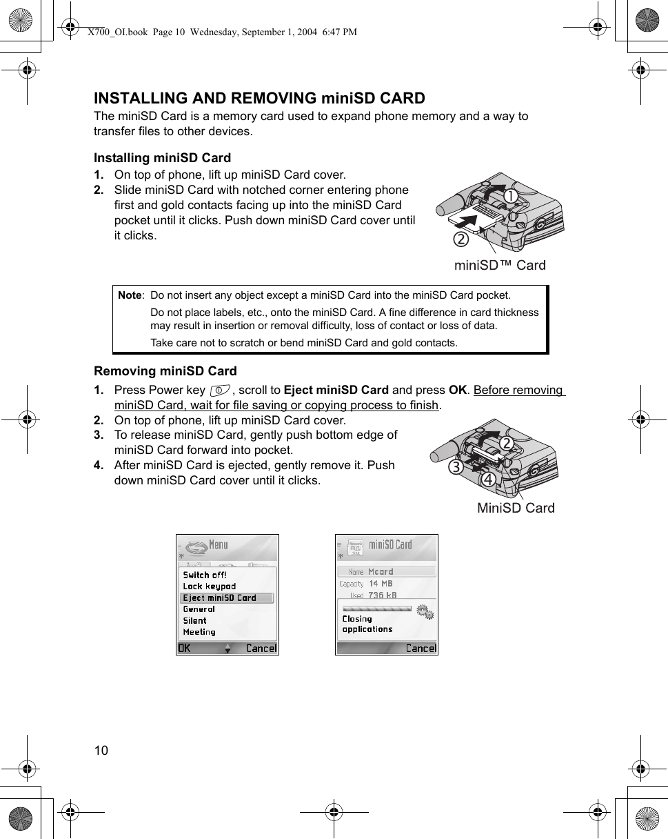 10      INSTALLING AND REMOVING miniSD CARDThe miniSD Card is a memory card used to expand phone memory and a way to transfer files to other devices.Installing miniSD Card1. On top of phone, lift up miniSD Card cover. 2. Slide miniSD Card with notched corner entering phone first and gold contacts facing up into the miniSD Card pocket until it clicks. Push down miniSD Card cover until it clicks.Removing miniSD Card1. Press Power key  , scroll to Eject miniSD Card and press OK. Before removing miniSD Card, wait for file saving or copying process to finish.2. On top of phone, lift up miniSD Card cover.3. To release miniSD Card, gently push bottom edge of miniSD Card forward into pocket. 4. After miniSD Card is ejected, gently remove it. Push down miniSD Card cover until it clicks.Note: Do not insert any object except a miniSD Card into the miniSD Card pocket.Do not place labels, etc., onto the miniSD Card. A fine difference in card thickness may result in insertion or removal difficulty, loss of contact or loss of data.Take care not to scratch or bend miniSD Card and gold contacts. X700_OI.book  Page 10  Wednesday, September 1, 2004  6:47 PM