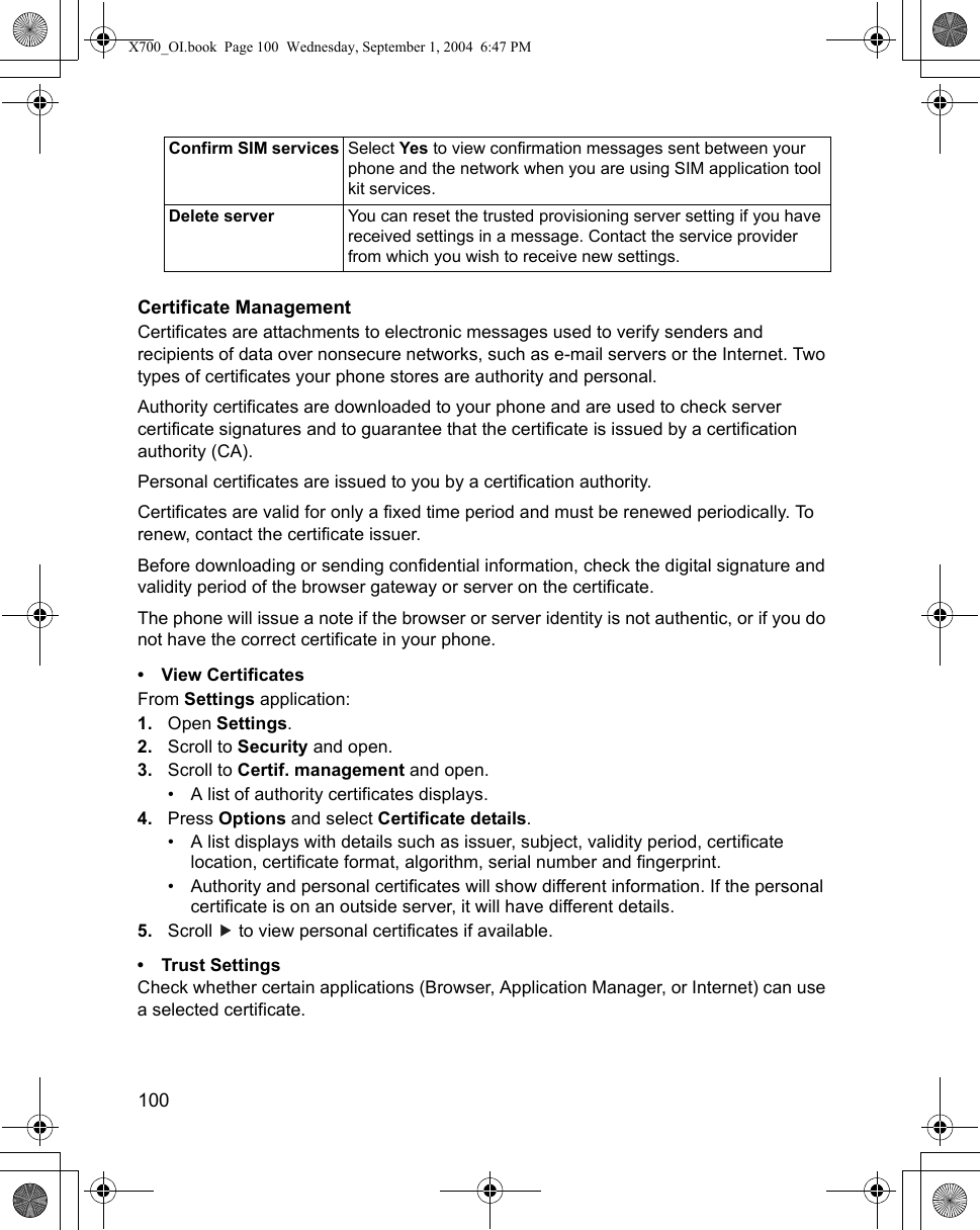 100      Certificate ManagementCertificates are attachments to electronic messages used to verify senders and recipients of data over nonsecure networks, such as e-mail servers or the Internet. Two types of certificates your phone stores are authority and personal. Authority certificates are downloaded to your phone and are used to check server certificate signatures and to guarantee that the certificate is issued by a certification authority (CA).Personal certificates are issued to you by a certification authority.Certificates are valid for only a fixed time period and must be renewed periodically. To renew, contact the certificate issuer.Before downloading or sending confidential information, check the digital signature and validity period of the browser gateway or server on the certificate.The phone will issue a note if the browser or server identity is not authentic, or if you do not have the correct certificate in your phone.• View CertificatesFrom Settings application:1. Open Settings.2. Scroll to Security and open.3. Scroll to Certif. management and open.• A list of authority certificates displays.4. Press Options and select Certificate details.• A list displays with details such as issuer, subject, validity period, certificate location, certificate format, algorithm, serial number and fingerprint. • Authority and personal certificates will show different information. If the personal certificate is on an outside server, it will have different details.5. Scroll   to view personal certificates if available.• Trust SettingsCheck whether certain applications (Browser, Application Manager, or Internet) can use a selected certificate.Confirm SIM services Select Yes to view confirmation messages sent between your phone and the network when you are using SIM application tool kit services.Delete server You can reset the trusted provisioning server setting if you have received settings in a message. Contact the service provider from which you wish to receive new settings.X700_OI.book  Page 100  Wednesday, September 1, 2004  6:47 PM