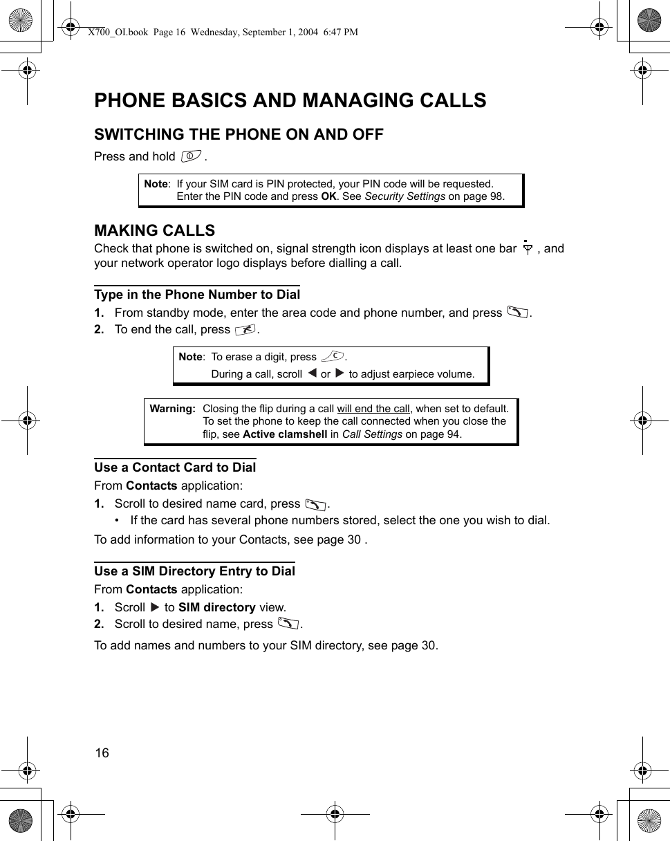 16      PHONE BASICS AND MANAGING CALLSSWITCHING THE PHONE ON AND OFFPress and hold  .MAKING CALLSCheck that phone is switched on, signal strength icon displays at least one bar  , and your network operator logo displays before dialling a call.Type in the Phone Number to Dial1. From standby mode, enter the area code and phone number, and press  .2. To end the call, press  .    Use a Contact Card to DialFrom Contacts application:1. Scroll to desired name card, press  .• If the card has several phone numbers stored, select the one you wish to dial.To add information to your Contacts, see page 30 .Use a SIM Directory Entry to DialFrom Contacts application:1. Scroll  to SIM directory view.2. Scroll to desired name, press  .To add names and numbers to your SIM directory, see page 30.Note: If your SIM card is PIN protected, your PIN code will be requested. Enter the PIN code and press OK. See Security Settings on page 98.Note: To erase a digit, press  .During a call, scroll   or   to adjust earpiece volume.Warning: Closing the flip during a call will end the call, when set to default. To set the phone to keep the call connected when you close the flip, see Active clamshell in Call Settings on page 94.X700_OI.book  Page 16  Wednesday, September 1, 2004  6:47 PM