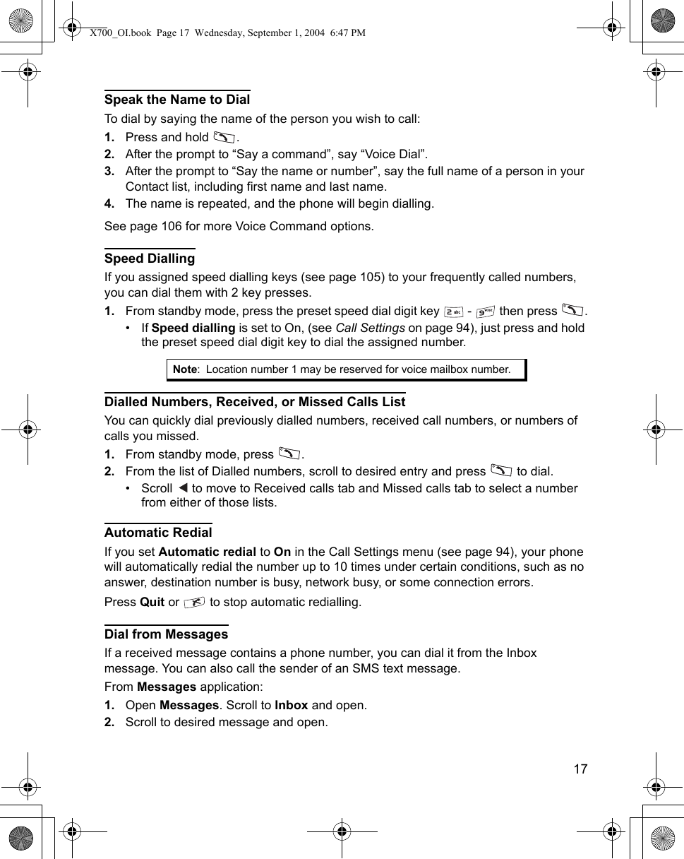    17Speak the Name to DialTo dial by saying the name of the person you wish to call: 1. Press and hold  . 2. After the prompt to “Say a command”, say “Voice Dial”.3. After the prompt to “Say the name or number”, say the full name of a person in your Contact list, including first name and last name.4. The name is repeated, and the phone will begin dialling.See page 106 for more Voice Command options.Speed DiallingIf you assigned speed dialling keys (see page 105) to your frequently called numbers, you can dial them with 2 key presses.1. From standby mode, press the preset speed dial digit key   -   then press  .• If Speed dialling is set to On, (see Call Settings on page 94), just press and hold the preset speed dial digit key to dial the assigned number.Dialled Numbers, Received, or Missed Calls ListYou can quickly dial previously dialled numbers, received call numbers, or numbers of calls you missed.1. From standby mode, press  .2. From the list of Dialled numbers, scroll to desired entry and press   to dial.•Scroll   to move to Received calls tab and Missed calls tab to select a number from either of those lists.Automatic RedialIf you set Automatic redial to On in the Call Settings menu (see page 94), your phone will automatically redial the number up to 10 times under certain conditions, such as no answer, destination number is busy, network busy, or some connection errors.Press Quit or   to stop automatic redialling.Dial from MessagesIf a received message contains a phone number, you can dial it from the Inbox message. You can also call the sender of an SMS text message.From Messages application:1. Open Messages. Scroll to Inbox and open.2. Scroll to desired message and open. Note: Location number 1 may be reserved for voice mailbox number.X700_OI.book  Page 17  Wednesday, September 1, 2004  6:47 PM