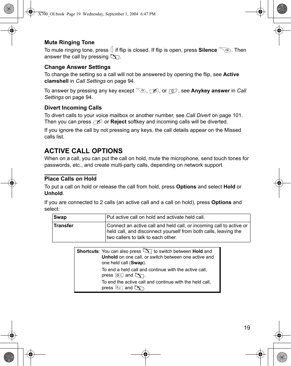    19Mute Ringing ToneTo mute ringing tone, press   if flip is closed. If flip is open, press Silence . Then answer the call by pressing  .Change Answer SettingsTo change the setting so a call will not be answered by opening the flip, see Active clamshell in Call Settings on page 94.To answer by pressing any key except  ,  , or  , see Anykey answer in Call Settings on page 94. Divert Incoming CallsTo divert calls to your voice mailbox or another number, see Call Divert on page 101. Then you can press   or Reject softkey and incoming calls will be diverted.  If you ignore the call by not pressing any keys, the call details appear on the Missed calls list.ACTIVE CALL OPTIONSWhen on a call, you can put the call on hold, mute the microphone, send touch tones for passwords, etc., and create multi-party calls, depending on network support.Place Calls on HoldTo put a call on hold or release the call from hold, press Options and select Hold or Unhold.If you are connected to 2 calls (an active call and a call on hold), press Options and select:   Swap Put active call on hold and activate held call.Transfer Connect an active call and held call, or incoming call to active or held call, and disconnect yourself from both calls, leaving the two callers to talk to each other.Shortcuts: You can also press   to switch between Hold and Unhold on one call, or switch between one active and one held call (Swap). To end a held call and continue with the active call, press  and .To end the active call and continue with the held call, press  and  .X700_OI.book  Page 19  Wednesday, September 1, 2004  6:47 PM