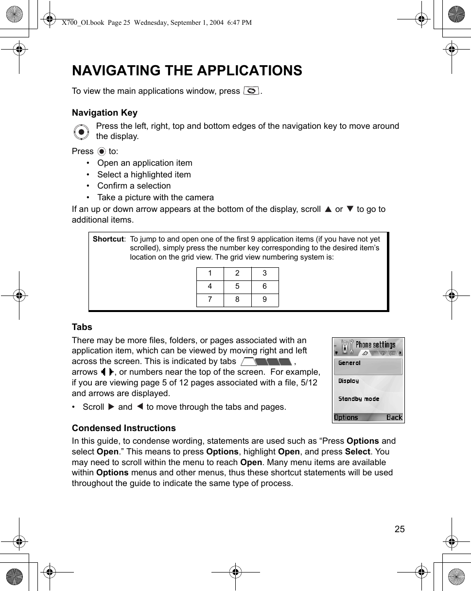    25NAVIGATING THE APPLICATIONSTo view the main applications window, press  .Navigation KeyPress the left, right, top and bottom edges of the navigation key to move around the display. Press  to:• Open an application item• Select a highlighted item• Confirm a selection• Take a picture with the cameraIf an up or down arrow appears at the bottom of the display, scroll   or   to go to additional items.   TabsThere may be more files, folders, or pages associated with an application item, which can be viewed by moving right and left across the screen. This is indicated by tabs  ,arrows  , or numbers near the top of the screen.  For example,if you are viewing page 5 of 12 pages associated with a file, 5/12 and arrows are displayed.• Scroll   and   to move through the tabs and pages. Condensed InstructionsIn this guide, to condense wording, statements are used such as “Press Options and select Open.” This means to press Options, highlight Open, and press Select. You may need to scroll within the menu to reach Open. Many menu items are available within Options menus and other menus, thus these shortcut statements will be used throughout the guide to indicate the same type of process.Shortcut: To jump to and open one of the first 9 application items (if you have not yet scrolled), simply press the number key corresponding to the desired item’s location on the grid view. The grid view numbering system is: 123456789X700_OI.book  Page 25  Wednesday, September 1, 2004  6:47 PM