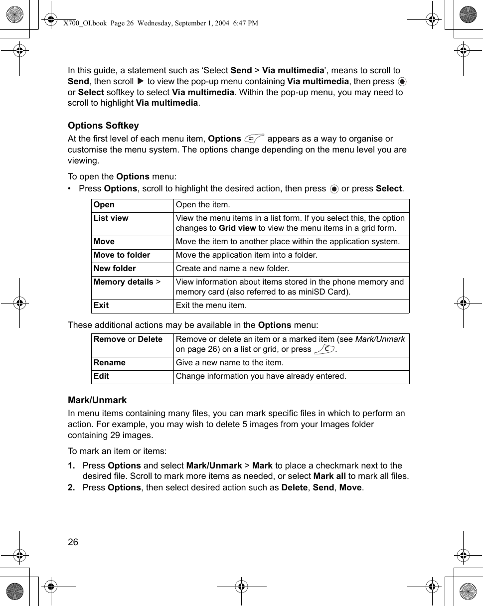 26      In this guide, a statement such as ‘Select Send &gt; Via multimedia’, means to scroll to Send, then scroll   to view the pop-up menu containing Via multimedia, then press   or Select softkey to select Via multimedia. Within the pop-up menu, you may need to scroll to highlight Via multimedia.Options SoftkeyAt the first level of each menu item, Options   appears as a way to organise or customise the menu system. The options change depending on the menu level you are viewing.To open the Options menu:•Press Options, scroll to highlight the desired action, then press   or press Select. These additional actions may be available in the Options menu:Mark/UnmarkIn menu items containing many files, you can mark specific files in which to perform an action. For example, you may wish to delete 5 images from your Images folder containing 29 images.To mark an item or items:1. Press Options and select Mark/Unmark &gt; Mark to place a checkmark next to the desired file. Scroll to mark more items as needed, or select Mark all to mark all files.2. Press Options, then select desired action such as Delete, Send, Move.Open Open the item.List view View the menu items in a list form. If you select this, the option changes to Grid view to view the menu items in a grid form.Move Move the item to another place within the application system.Move to folder Move the application item into a folder.New folder Create and name a new folder.Memory details &gt; View information about items stored in the phone memory and memory card (also referred to as miniSD Card).Exit Exit the menu item.Remove or Delete Remove or delete an item or a marked item (see Mark/Unmark on page 26) on a list or grid, or press  .Rename Give a new name to the item.Edit Change information you have already entered.X700_OI.book  Page 26  Wednesday, September 1, 2004  6:47 PM