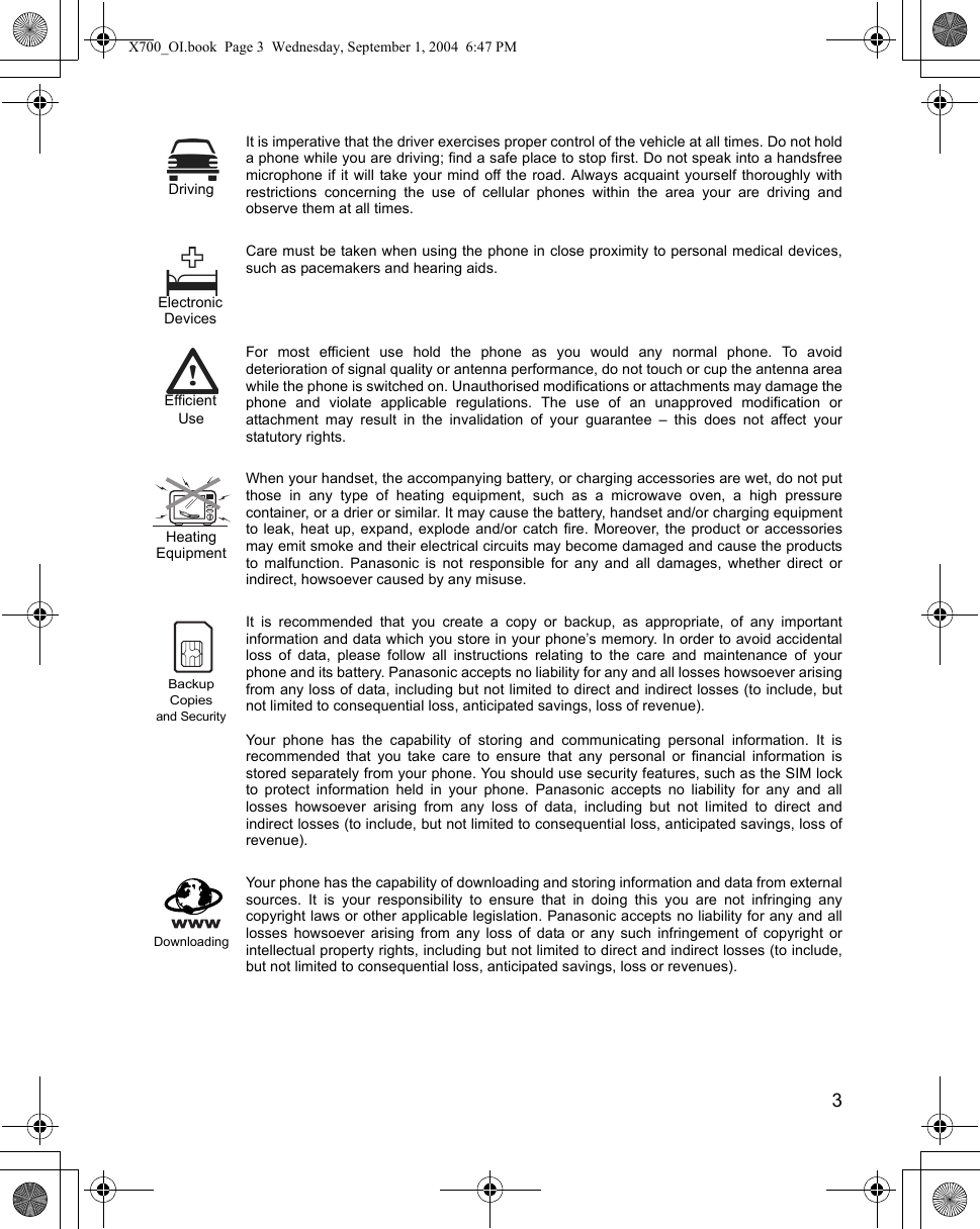    3It is imperative that the driver exercises proper control of the vehicle at all times. Do not holda phone while you are driving; find a safe place to stop first. Do not speak into a handsfreemicrophone if it will take your mind off the road. Always acquaint yourself thoroughly withrestrictions concerning the use of cellular phones within the area your are driving andobserve them at all times.Care must be taken when using the phone in close proximity to personal medical devices,such as pacemakers and hearing aids.For most efficient use hold the phone as you would any normal phone. To avoiddeterioration of signal quality or antenna performance, do not touch or cup the antenna areawhile the phone is switched on. Unauthorised modifications or attachments may damage thephone and violate applicable regulations. The use of an unapproved modification orattachment may result in the invalidation of your guarantee – this does not affect yourstatutory rights.When your handset, the accompanying battery, or charging accessories are wet, do not putthose in any type of heating equipment, such as a microwave oven, a high pressurecontainer, or a drier or similar. It may cause the battery, handset and/or charging equipmentto leak, heat up, expand, explode and/or catch fire. Moreover, the product or accessoriesmay emit smoke and their electrical circuits may become damaged and cause the productsto malfunction. Panasonic is not responsible for any and all damages, whether direct orindirect, howsoever caused by any misuse. It is recommended that you create a copy or backup, as appropriate, of any importantinformation and data which you store in your phone’s memory. In order to avoid accidentalloss of data, please follow all instructions relating to the care and maintenance of yourphone and its battery. Panasonic accepts no liability for any and all losses howsoever arisingfrom any loss of data, including but not limited to direct and indirect losses (to include, butnot limited to consequential loss, anticipated savings, loss of revenue).Your phone has the capability of storing and communicating personal information. It isrecommended that you take care to ensure that any personal or financial information isstored separately from your phone. You should use security features, such as the SIM lockto protect information held in your phone. Panasonic accepts no liability for any and alllosses howsoever arising from any loss of data, including but not limited to direct andindirect losses (to include, but not limited to consequential loss, anticipated savings, loss ofrevenue).Your phone has the capability of downloading and storing information and data from externalsources. It is your responsibility to ensure that in doing this you are not infringing anycopyright laws or other applicable legislation. Panasonic accepts no liability for any and alllosses howsoever arising from any loss of data or any such infringement of copyright orintellectual property rights, including but not limited to direct and indirect losses (to include,but not limited to consequential loss, anticipated savings, loss or revenues). DrivingElectronicDevicesEfficientUseHeatingEquipmentand SecurityBackupCopiesDownloadingX700_OI.book  Page 3  Wednesday, September 1, 2004  6:47 PM