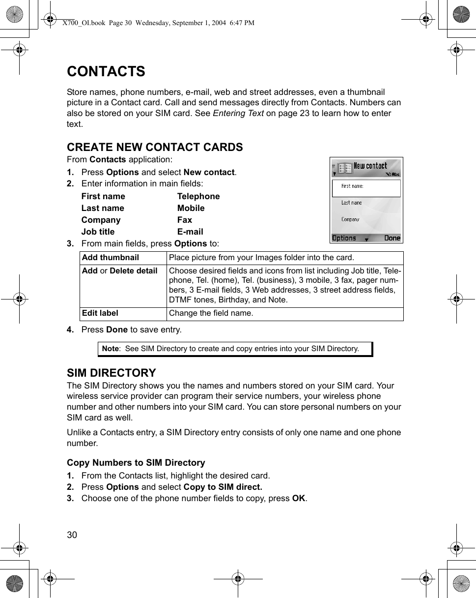 30      CONTACTSStore names, phone numbers, e-mail, web and street addresses, even a thumbnail picture in a Contact card. Call and send messages directly from Contacts. Numbers can also be stored on your SIM card. See Entering Text on page 23 to learn how to enter text.CREATE NEW CONTACT CARDSFrom Contacts application:1. Press Options and select New contact.2. Enter information in main fields:First name TelephoneLast name MobileCompany FaxJob title E-mail3. From main fields, press Options to: 4. Press Done to save entry.SIM DIRECTORYThe SIM Directory shows you the names and numbers stored on your SIM card. Your wireless service provider can program their service numbers, your wireless phone number and other numbers into your SIM card. You can store personal numbers on your SIM card as well. Unlike a Contacts entry, a SIM Directory entry consists of only one name and one phone number.Copy Numbers to SIM Directory1. From the Contacts list, highlight the desired card.2. Press Options and select Copy to SIM direct.3. Choose one of the phone number fields to copy, press OK.Add thumbnail  Place picture from your Images folder into the card.Add or Delete detail Choose desired fields and icons from list including Job title, Tele-phone, Tel. (home), Tel. (business), 3 mobile, 3 fax, pager num-bers, 3 E-mail fields, 3 Web addresses, 3 street address fields, DTMF tones, Birthday, and Note.Edit label Change the field name.Note: See SIM Directory to create and copy entries into your SIM Directory.X700_OI.book  Page 30  Wednesday, September 1, 2004  6:47 PM