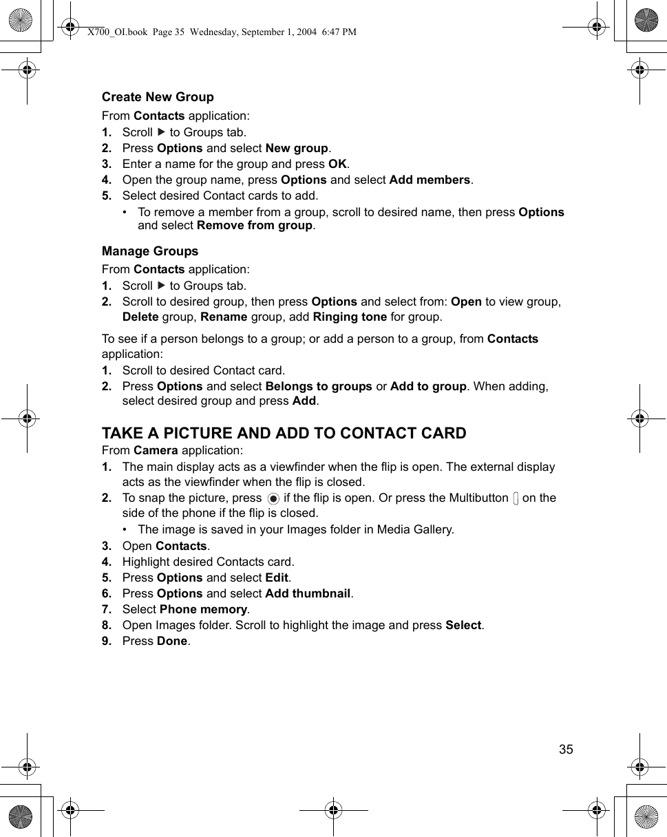    35Create New GroupFrom Contacts application:1. Scroll   to Groups tab.2. Press Options and select New group.3. Enter a name for the group and press OK.4. Open the group name, press Options and select Add members.5. Select desired Contact cards to add.• To remove a member from a group, scroll to desired name, then press Options and select Remove from group.Manage GroupsFrom Contacts application:1. Scroll   to Groups tab.2. Scroll to desired group, then press Options and select from: Open to view group, Delete group, Rename group, add Ringing tone for group.To see if a person belongs to a group; or add a person to a group, from Contacts application:1. Scroll to desired Contact card.2. Press Options and select Belongs to groups or Add to group. When adding, select desired group and press Add.TAKE A PICTURE AND ADD TO CONTACT CARDFrom Camera application:1. The main display acts as a viewfinder when the flip is open. The external display acts as the viewfinder when the flip is closed.2. To snap the picture, press   if the flip is open. Or press the Multibutton   on the side of the phone if the flip is closed.• The image is saved in your Images folder in Media Gallery.3. Open Contacts.4. Highlight desired Contacts card.5. Press Options and select Edit.6. Press Options and select Add thumbnail.7. Select Phone memory.8. Open Images folder. Scroll to highlight the image and press Select.9. Press Done.  X700_OI.book  Page 35  Wednesday, September 1, 2004  6:47 PM