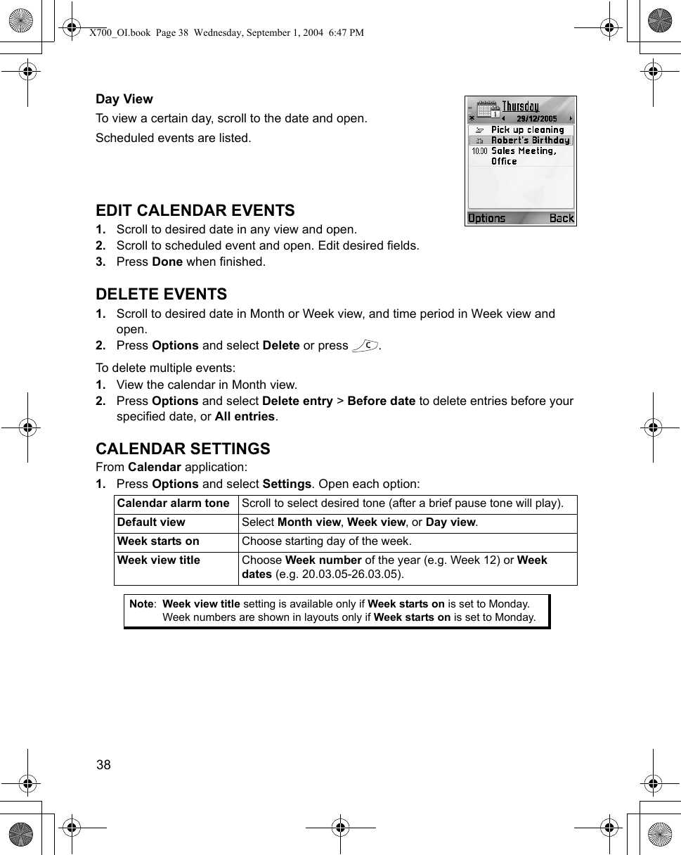 38      Day ViewTo view a certain day, scroll to the date and open.Scheduled events are listed.EDIT CALENDAR EVENTS1. Scroll to desired date in any view and open.2. Scroll to scheduled event and open. Edit desired fields.3. Press Done when finished.DELETE EVENTS1. Scroll to desired date in Month or Week view, and time period in Week view and open.2. Press Options and select Delete or press  .To delete multiple events:1. View the calendar in Month view.2. Press Options and select Delete entry &gt; Before date to delete entries before your specified date, or All entries.CALENDAR SETTINGSFrom Calendar application:1. Press Options and select Settings. Open each option:  Calendar alarm tone Scroll to select desired tone (after a brief pause tone will play).Default view Select Month view, Week view, or Day view.Week starts on Choose starting day of the week.Week view title Choose Week number of the year (e.g. Week 12) or Week dates (e.g. 20.03.05-26.03.05). Note:Week view title setting is available only if Week starts on is set to Monday. Week numbers are shown in layouts only if Week starts on is set to Monday.X700_OI.book  Page 38  Wednesday, September 1, 2004  6:47 PM