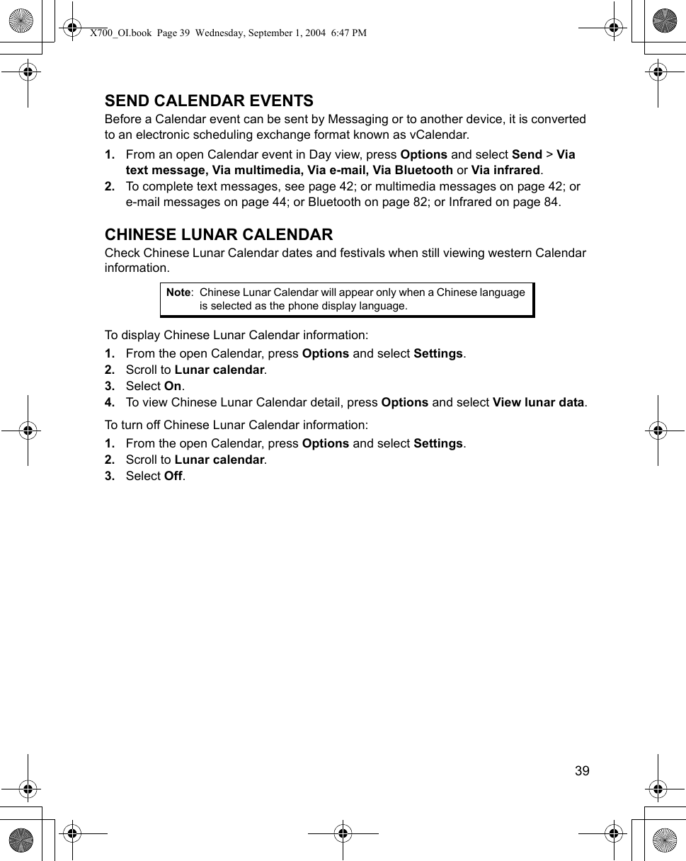    39SEND CALENDAR EVENTSBefore a Calendar event can be sent by Messaging or to another device, it is converted to an electronic scheduling exchange format known as vCalendar.1. From an open Calendar event in Day view, press Options and select Send &gt; Via text message, Via multimedia, Via e-mail, Via Bluetooth or Via infrared.2. To complete text messages, see page 42; or multimedia messages on page 42; or e-mail messages on page 44; or Bluetooth on page 82; or Infrared on page 84.CHINESE LUNAR CALENDARCheck Chinese Lunar Calendar dates and festivals when still viewing western Calendar information.To display Chinese Lunar Calendar information:1. From the open Calendar, press Options and select Settings.2. Scroll to Lunar calendar. 3. Select On.4. To view Chinese Lunar Calendar detail, press Options and select View lunar data.To turn off Chinese Lunar Calendar information:1. From the open Calendar, press Options and select Settings.2. Scroll to Lunar calendar.3. Select Off.   Note: Chinese Lunar Calendar will appear only when a Chinese language is selected as the phone display language.X700_OI.book  Page 39  Wednesday, September 1, 2004  6:47 PM