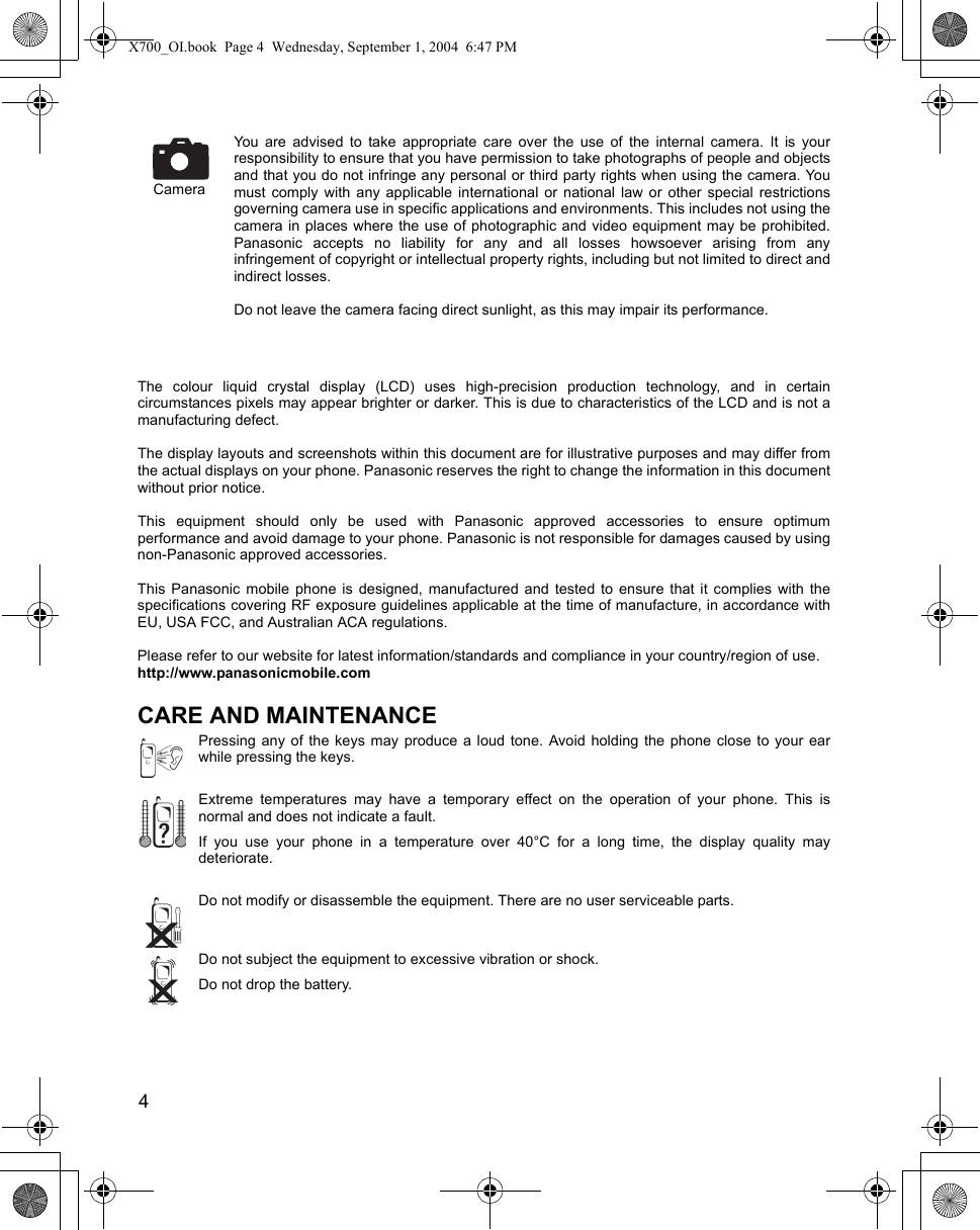 4      You are advised to take appropriate care over the use of the internal camera. It is yourresponsibility to ensure that you have permission to take photographs of people and objectsand that you do not infringe any personal or third party rights when using the camera. Youmust comply with any applicable international or national law or other special restrictionsgoverning camera use in specific applications and environments. This includes not using thecamera in places where the use of photographic and video equipment may be prohibited.Panasonic accepts no liability for any and all losses howsoever arising from anyinfringement of copyright or intellectual property rights, including but not limited to direct andindirect losses. Do not leave the camera facing direct sunlight, as this may impair its performance.The colour liquid crystal display (LCD) uses high-precision production technology, and in certaincircumstances pixels may appear brighter or darker. This is due to characteristics of the LCD and is not amanufacturing defect. The display layouts and screenshots within this document are for illustrative purposes and may differ fromthe actual displays on your phone. Panasonic reserves the right to change the information in this documentwithout prior notice.This equipment should only be used with Panasonic approved accessories to ensure optimumperformance and avoid damage to your phone. Panasonic is not responsible for damages caused by usingnon-Panasonic approved accessories.This Panasonic mobile phone is designed, manufactured and tested to ensure that it complies with thespecifications covering RF exposure guidelines applicable at the time of manufacture, in accordance withEU, USA FCC, and Australian ACA regulations.Please refer to our website for latest information/standards and compliance in your country/region of use.http://www.panasonicmobile.comCARE AND MAINTENANCEPressing any of the keys may produce a loud tone. Avoid holding the phone close to your earwhile pressing the keys.Extreme temperatures may have a temporary effect on the operation of your phone. This isnormal and does not indicate a fault.If you use your phone in a temperature over 40°C for a long time, the display quality maydeteriorate.Do not modify or disassemble the equipment. There are no user serviceable parts.Do not subject the equipment to excessive vibration or shock.Do not drop the battery.CameraX700_OI.book  Page 4  Wednesday, September 1, 2004  6:47 PM