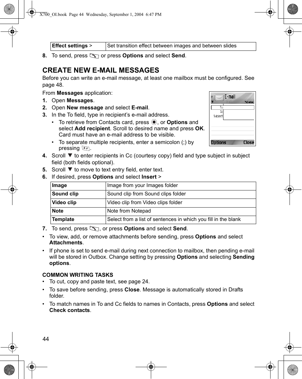 44      8. To send, press   or press Options and select Send.CREATE NEW E-MAIL MESSAGESBefore you can write an e-mail message, at least one mailbox must be configured. See page 48.From Messages application:1. Open Messages.2. Open New message and select E-mail.3. In the To field, type in recipient’s e-mail address.• To retrieve from Contacts card, press  , or Options and select Add recipient. Scroll to desired name and press OK. Card must have an e-mail address to be visible.• To separate multiple recipients, enter a semicolon (;) by pressing .4. Scroll   to enter recipients in Cc (courtesy copy) field and type subject in subject field (both fields optional).5. Scroll   to move to text entry field, enter text. 6. If desired, press Options and select Insert &gt; 7. To send, press  , or press Options and select Send.• To view, add, or remove attachments before sending, press Options and select Attachments.• If phone is set to send e-mail during next connection to mailbox, then pending e-mail will be stored in Outbox. Change setting by pressing Options and selecting Sending options.COMMON WRITING TASKS• To cut, copy and paste text, see page 24.• To save before sending, press Close. Message is automatically stored in Drafts folder.• To match names in To and Cc fields to names in Contacts, press Options and select Check contacts.Effect settings &gt; Set transition effect between images and between slidesImage Image from your Images folderSound clip Sound clip from Sound clips folderVideo clip Video clip from Video clips folderNote Note from NotepadTemplate Select from a list of sentences in which you fill in the blankX700_OI.book  Page 44  Wednesday, September 1, 2004  6:47 PM